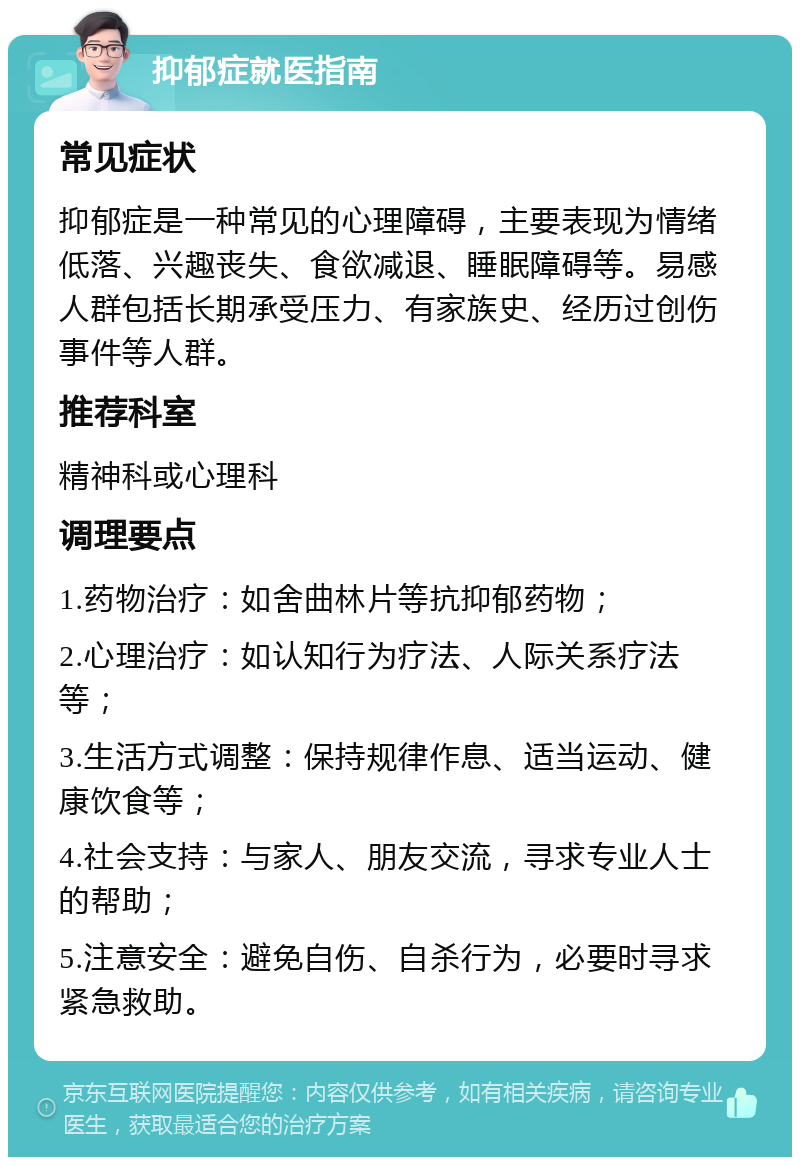 抑郁症就医指南 常见症状 抑郁症是一种常见的心理障碍，主要表现为情绪低落、兴趣丧失、食欲减退、睡眠障碍等。易感人群包括长期承受压力、有家族史、经历过创伤事件等人群。 推荐科室 精神科或心理科 调理要点 1.药物治疗：如舍曲林片等抗抑郁药物； 2.心理治疗：如认知行为疗法、人际关系疗法等； 3.生活方式调整：保持规律作息、适当运动、健康饮食等； 4.社会支持：与家人、朋友交流，寻求专业人士的帮助； 5.注意安全：避免自伤、自杀行为，必要时寻求紧急救助。