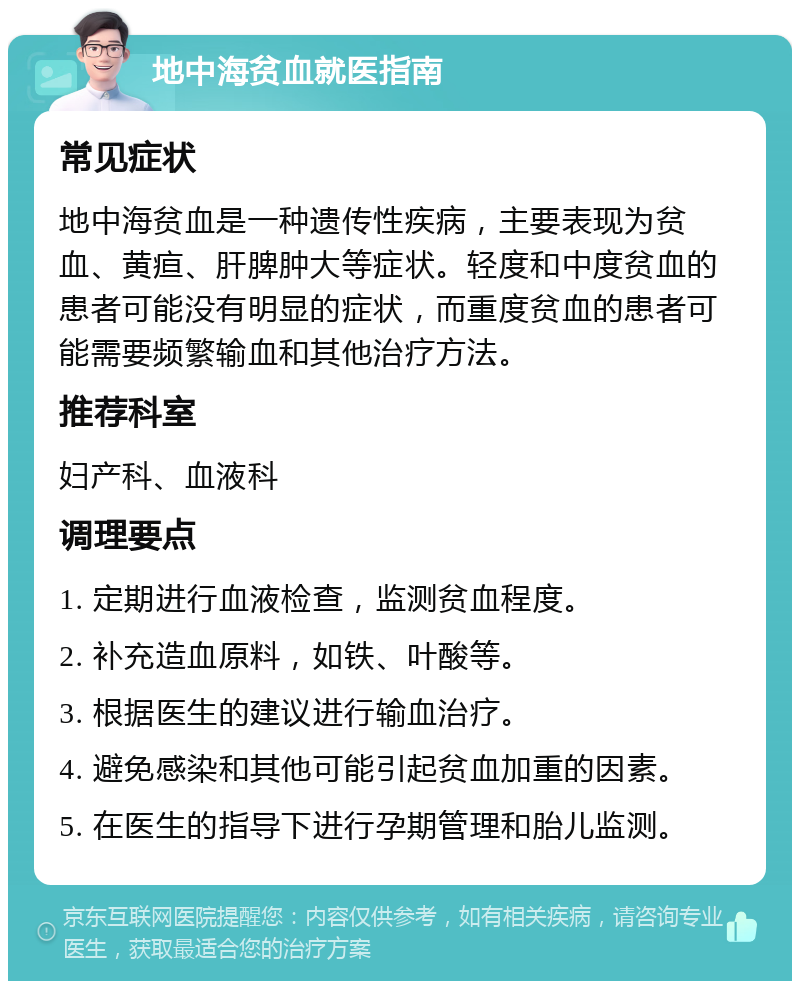 地中海贫血就医指南 常见症状 地中海贫血是一种遗传性疾病，主要表现为贫血、黄疸、肝脾肿大等症状。轻度和中度贫血的患者可能没有明显的症状，而重度贫血的患者可能需要频繁输血和其他治疗方法。 推荐科室 妇产科、血液科 调理要点 1. 定期进行血液检查，监测贫血程度。 2. 补充造血原料，如铁、叶酸等。 3. 根据医生的建议进行输血治疗。 4. 避免感染和其他可能引起贫血加重的因素。 5. 在医生的指导下进行孕期管理和胎儿监测。