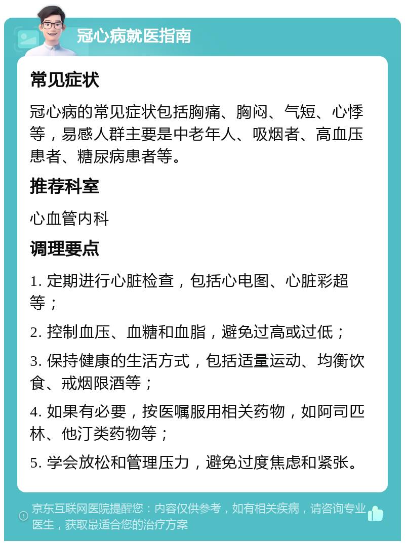 冠心病就医指南 常见症状 冠心病的常见症状包括胸痛、胸闷、气短、心悸等，易感人群主要是中老年人、吸烟者、高血压患者、糖尿病患者等。 推荐科室 心血管内科 调理要点 1. 定期进行心脏检查，包括心电图、心脏彩超等； 2. 控制血压、血糖和血脂，避免过高或过低； 3. 保持健康的生活方式，包括适量运动、均衡饮食、戒烟限酒等； 4. 如果有必要，按医嘱服用相关药物，如阿司匹林、他汀类药物等； 5. 学会放松和管理压力，避免过度焦虑和紧张。