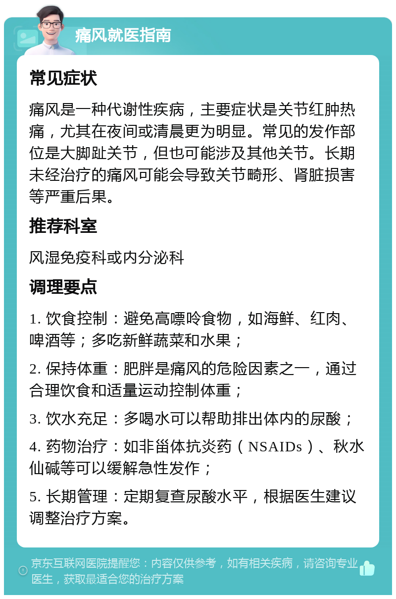 痛风就医指南 常见症状 痛风是一种代谢性疾病，主要症状是关节红肿热痛，尤其在夜间或清晨更为明显。常见的发作部位是大脚趾关节，但也可能涉及其他关节。长期未经治疗的痛风可能会导致关节畸形、肾脏损害等严重后果。 推荐科室 风湿免疫科或内分泌科 调理要点 1. 饮食控制：避免高嘌呤食物，如海鲜、红肉、啤酒等；多吃新鲜蔬菜和水果； 2. 保持体重：肥胖是痛风的危险因素之一，通过合理饮食和适量运动控制体重； 3. 饮水充足：多喝水可以帮助排出体内的尿酸； 4. 药物治疗：如非甾体抗炎药（NSAIDs）、秋水仙碱等可以缓解急性发作； 5. 长期管理：定期复查尿酸水平，根据医生建议调整治疗方案。