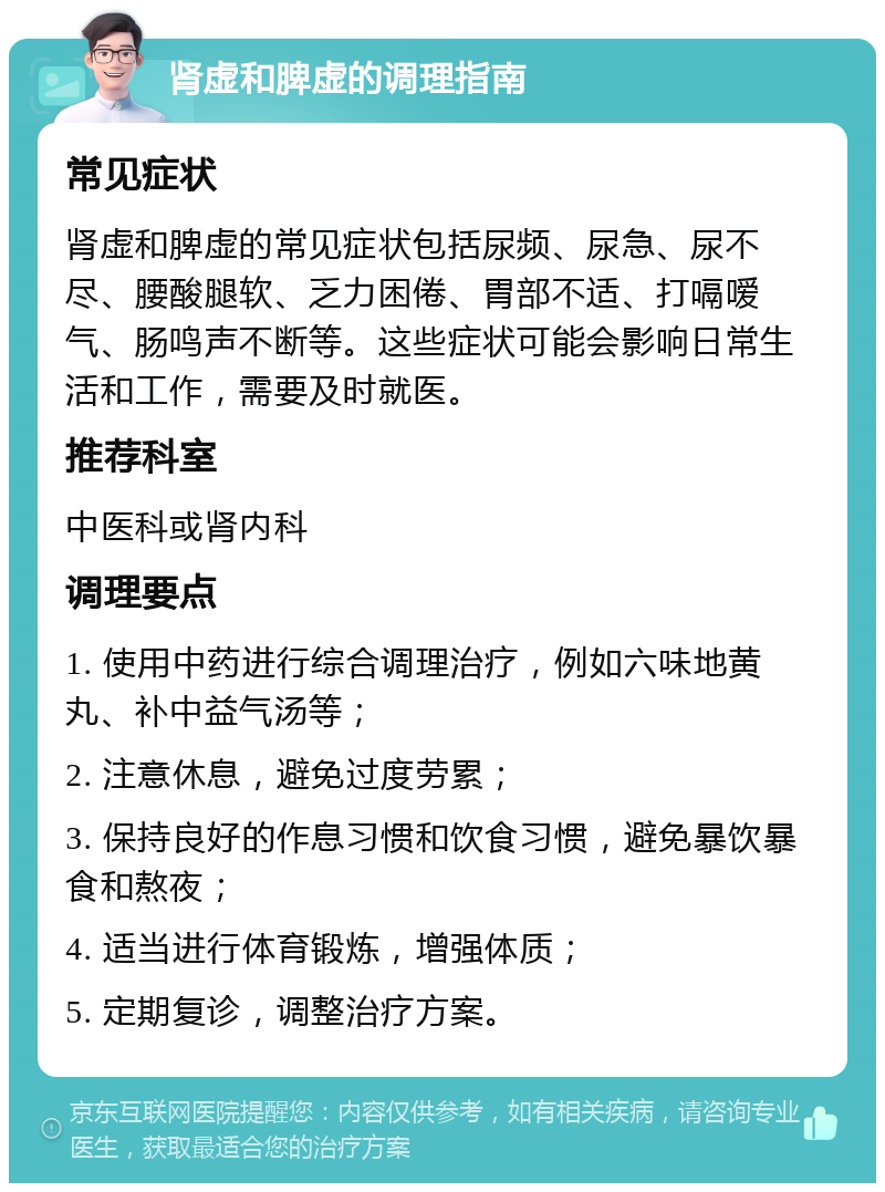 肾虚和脾虚的调理指南 常见症状 肾虚和脾虚的常见症状包括尿频、尿急、尿不尽、腰酸腿软、乏力困倦、胃部不适、打嗝嗳气、肠鸣声不断等。这些症状可能会影响日常生活和工作，需要及时就医。 推荐科室 中医科或肾内科 调理要点 1. 使用中药进行综合调理治疗，例如六味地黄丸、补中益气汤等； 2. 注意休息，避免过度劳累； 3. 保持良好的作息习惯和饮食习惯，避免暴饮暴食和熬夜； 4. 适当进行体育锻炼，增强体质； 5. 定期复诊，调整治疗方案。