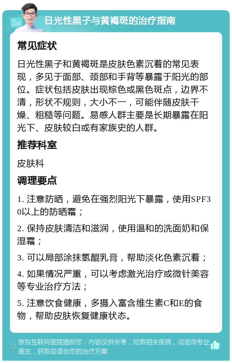 日光性黑子与黄褐斑的治疗指南 常见症状 日光性黑子和黄褐斑是皮肤色素沉着的常见表现，多见于面部、颈部和手背等暴露于阳光的部位。症状包括皮肤出现棕色或黑色斑点，边界不清，形状不规则，大小不一，可能伴随皮肤干燥、粗糙等问题。易感人群主要是长期暴露在阳光下、皮肤较白或有家族史的人群。 推荐科室 皮肤科 调理要点 1. 注意防晒，避免在强烈阳光下暴露，使用SPF30以上的防晒霜； 2. 保持皮肤清洁和滋润，使用温和的洗面奶和保湿霜； 3. 可以局部涂抹氢醌乳膏，帮助淡化色素沉着； 4. 如果情况严重，可以考虑激光治疗或微针美容等专业治疗方法； 5. 注意饮食健康，多摄入富含维生素C和E的食物，帮助皮肤恢复健康状态。