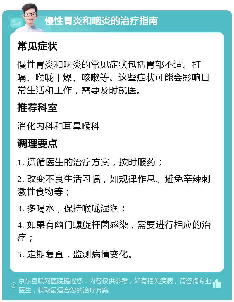 慢性胃炎和咽炎的治疗指南 常见症状 慢性胃炎和咽炎的常见症状包括胃部不适、打嗝、喉咙干燥、咳嗽等。这些症状可能会影响日常生活和工作，需要及时就医。 推荐科室 消化内科和耳鼻喉科 调理要点 1. 遵循医生的治疗方案，按时服药； 2. 改变不良生活习惯，如规律作息、避免辛辣刺激性食物等； 3. 多喝水，保持喉咙湿润； 4. 如果有幽门螺旋杆菌感染，需要进行相应的治疗； 5. 定期复查，监测病情变化。