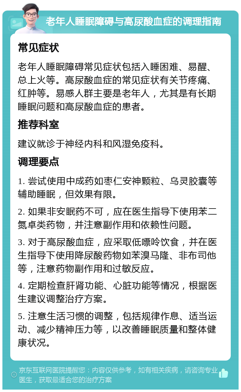 老年人睡眠障碍与高尿酸血症的调理指南 常见症状 老年人睡眠障碍常见症状包括入睡困难、易醒、总上火等。高尿酸血症的常见症状有关节疼痛、红肿等。易感人群主要是老年人，尤其是有长期睡眠问题和高尿酸血症的患者。 推荐科室 建议就诊于神经内科和风湿免疫科。 调理要点 1. 尝试使用中成药如枣仁安神颗粒、乌灵胶囊等辅助睡眠，但效果有限。 2. 如果非安眠药不可，应在医生指导下使用苯二氮卓类药物，并注意副作用和依赖性问题。 3. 对于高尿酸血症，应采取低嘌呤饮食，并在医生指导下使用降尿酸药物如苯溴马隆、非布司他等，注意药物副作用和过敏反应。 4. 定期检查肝肾功能、心脏功能等情况，根据医生建议调整治疗方案。 5. 注意生活习惯的调整，包括规律作息、适当运动、减少精神压力等，以改善睡眠质量和整体健康状况。