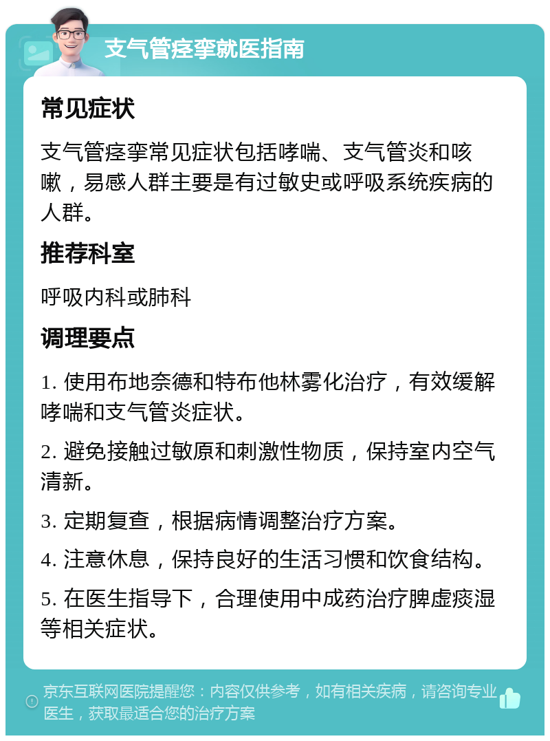 支气管痉挛就医指南 常见症状 支气管痉挛常见症状包括哮喘、支气管炎和咳嗽，易感人群主要是有过敏史或呼吸系统疾病的人群。 推荐科室 呼吸内科或肺科 调理要点 1. 使用布地奈德和特布他林雾化治疗，有效缓解哮喘和支气管炎症状。 2. 避免接触过敏原和刺激性物质，保持室内空气清新。 3. 定期复查，根据病情调整治疗方案。 4. 注意休息，保持良好的生活习惯和饮食结构。 5. 在医生指导下，合理使用中成药治疗脾虚痰湿等相关症状。