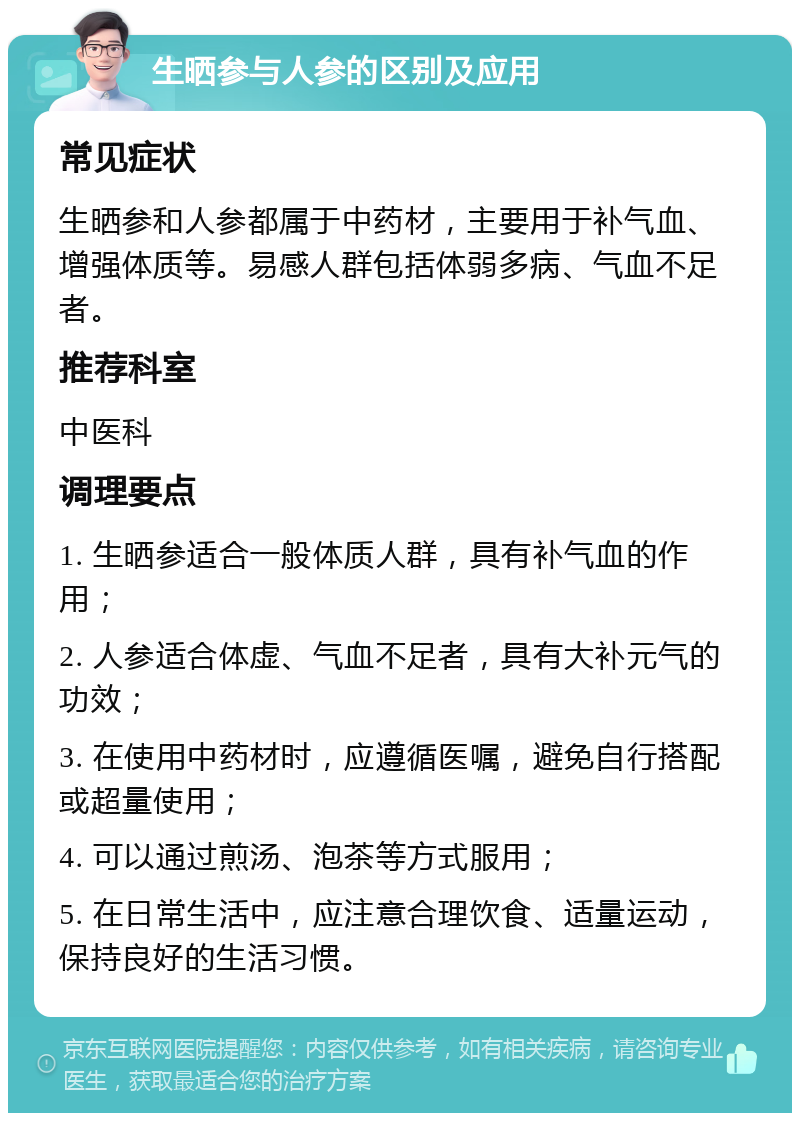 生晒参与人参的区别及应用 常见症状 生晒参和人参都属于中药材，主要用于补气血、增强体质等。易感人群包括体弱多病、气血不足者。 推荐科室 中医科 调理要点 1. 生晒参适合一般体质人群，具有补气血的作用； 2. 人参适合体虚、气血不足者，具有大补元气的功效； 3. 在使用中药材时，应遵循医嘱，避免自行搭配或超量使用； 4. 可以通过煎汤、泡茶等方式服用； 5. 在日常生活中，应注意合理饮食、适量运动，保持良好的生活习惯。