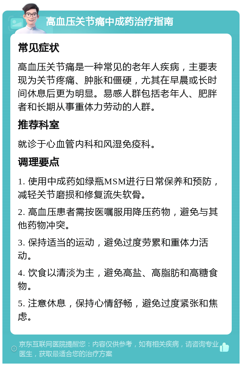 高血压关节痛中成药治疗指南 常见症状 高血压关节痛是一种常见的老年人疾病，主要表现为关节疼痛、肿胀和僵硬，尤其在早晨或长时间休息后更为明显。易感人群包括老年人、肥胖者和长期从事重体力劳动的人群。 推荐科室 就诊于心血管内科和风湿免疫科。 调理要点 1. 使用中成药如绿瓶MSM进行日常保养和预防，减轻关节磨损和修复流失软骨。 2. 高血压患者需按医嘱服用降压药物，避免与其他药物冲突。 3. 保持适当的运动，避免过度劳累和重体力活动。 4. 饮食以清淡为主，避免高盐、高脂肪和高糖食物。 5. 注意休息，保持心情舒畅，避免过度紧张和焦虑。