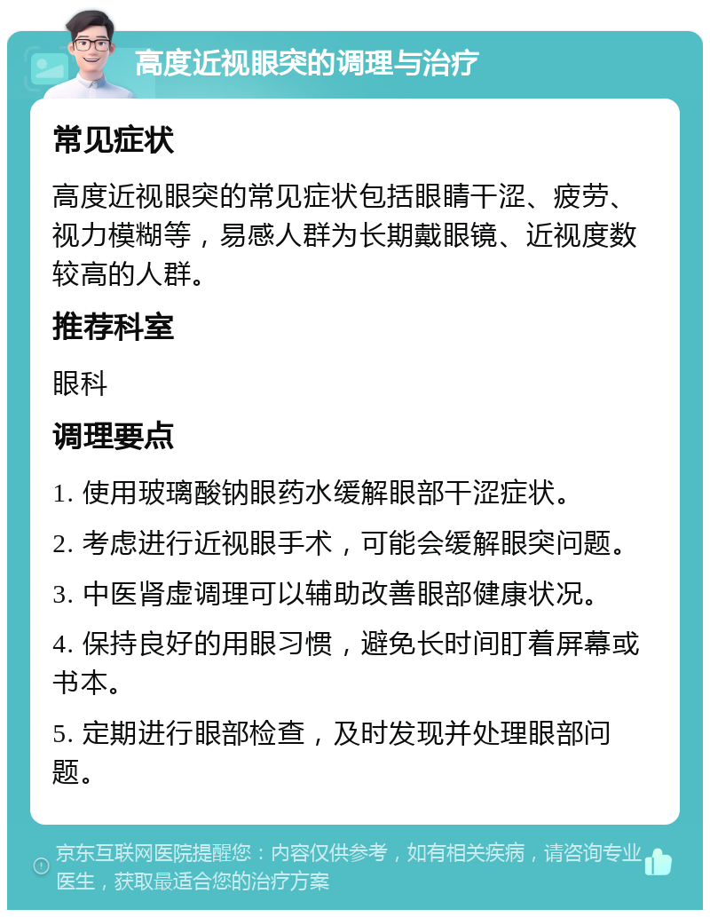 高度近视眼突的调理与治疗 常见症状 高度近视眼突的常见症状包括眼睛干涩、疲劳、视力模糊等，易感人群为长期戴眼镜、近视度数较高的人群。 推荐科室 眼科 调理要点 1. 使用玻璃酸钠眼药水缓解眼部干涩症状。 2. 考虑进行近视眼手术，可能会缓解眼突问题。 3. 中医肾虚调理可以辅助改善眼部健康状况。 4. 保持良好的用眼习惯，避免长时间盯着屏幕或书本。 5. 定期进行眼部检查，及时发现并处理眼部问题。