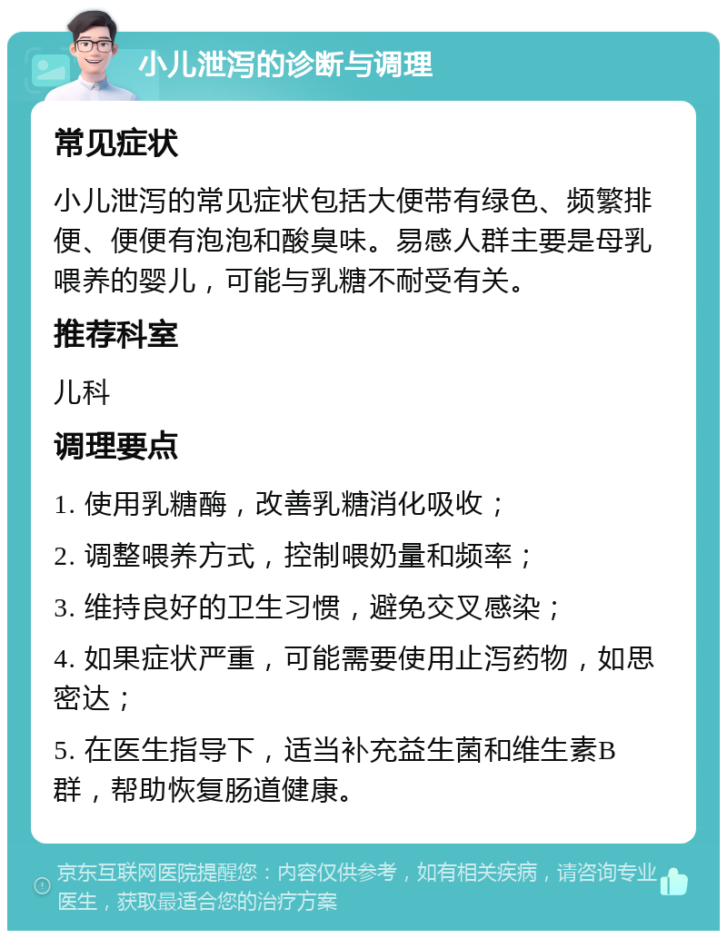 小儿泄泻的诊断与调理 常见症状 小儿泄泻的常见症状包括大便带有绿色、频繁排便、便便有泡泡和酸臭味。易感人群主要是母乳喂养的婴儿，可能与乳糖不耐受有关。 推荐科室 儿科 调理要点 1. 使用乳糖酶，改善乳糖消化吸收； 2. 调整喂养方式，控制喂奶量和频率； 3. 维持良好的卫生习惯，避免交叉感染； 4. 如果症状严重，可能需要使用止泻药物，如思密达； 5. 在医生指导下，适当补充益生菌和维生素B群，帮助恢复肠道健康。