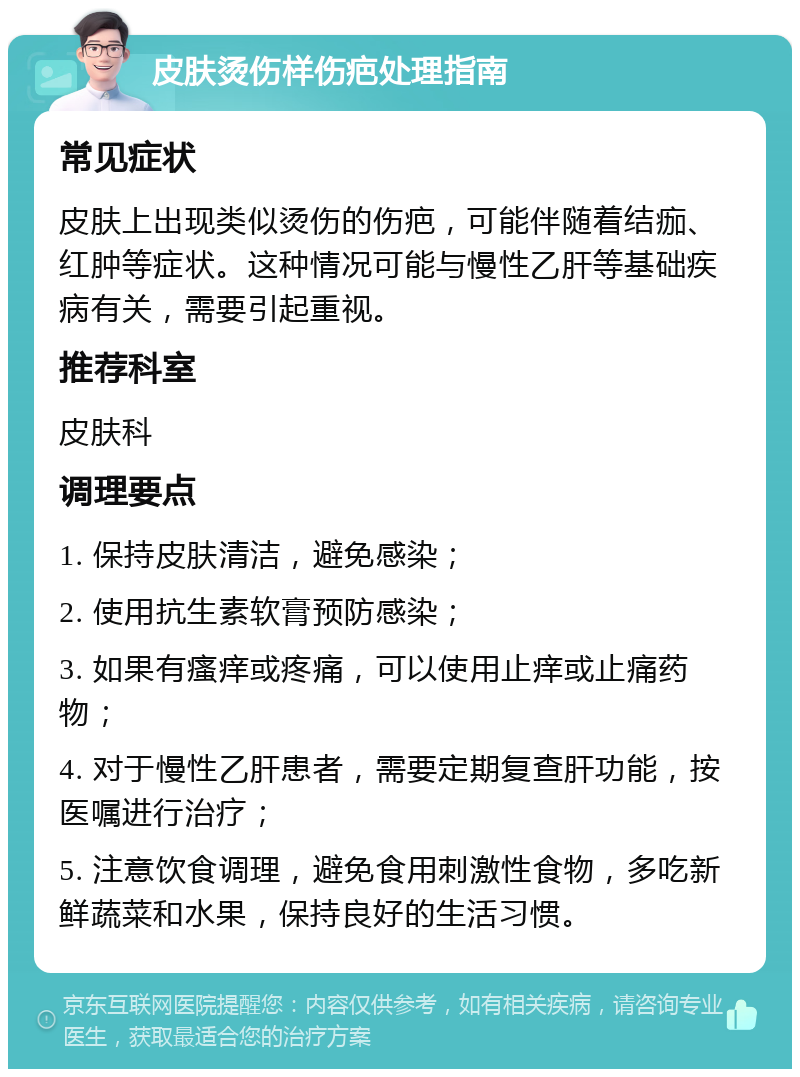 皮肤烫伤样伤疤处理指南 常见症状 皮肤上出现类似烫伤的伤疤，可能伴随着结痂、红肿等症状。这种情况可能与慢性乙肝等基础疾病有关，需要引起重视。 推荐科室 皮肤科 调理要点 1. 保持皮肤清洁，避免感染； 2. 使用抗生素软膏预防感染； 3. 如果有瘙痒或疼痛，可以使用止痒或止痛药物； 4. 对于慢性乙肝患者，需要定期复查肝功能，按医嘱进行治疗； 5. 注意饮食调理，避免食用刺激性食物，多吃新鲜蔬菜和水果，保持良好的生活习惯。