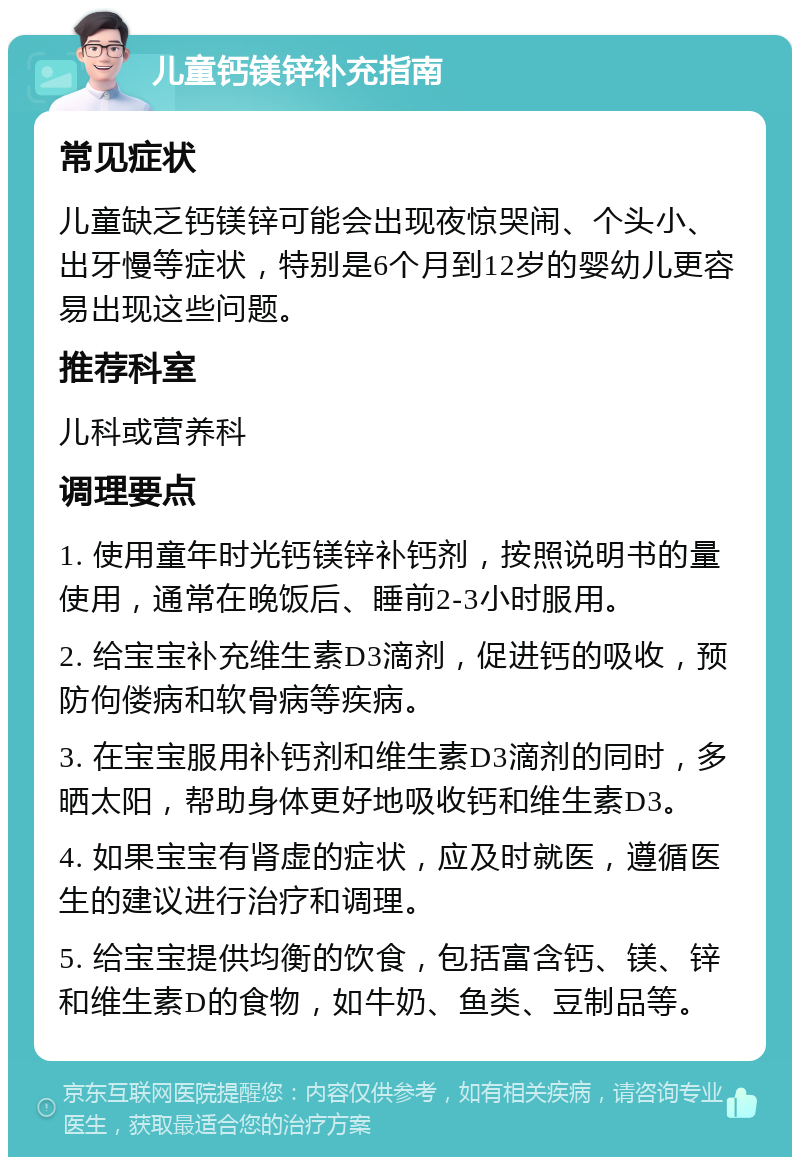 儿童钙镁锌补充指南 常见症状 儿童缺乏钙镁锌可能会出现夜惊哭闹、个头小、出牙慢等症状，特别是6个月到12岁的婴幼儿更容易出现这些问题。 推荐科室 儿科或营养科 调理要点 1. 使用童年时光钙镁锌补钙剂，按照说明书的量使用，通常在晚饭后、睡前2-3小时服用。 2. 给宝宝补充维生素D3滴剂，促进钙的吸收，预防佝偻病和软骨病等疾病。 3. 在宝宝服用补钙剂和维生素D3滴剂的同时，多晒太阳，帮助身体更好地吸收钙和维生素D3。 4. 如果宝宝有肾虚的症状，应及时就医，遵循医生的建议进行治疗和调理。 5. 给宝宝提供均衡的饮食，包括富含钙、镁、锌和维生素D的食物，如牛奶、鱼类、豆制品等。