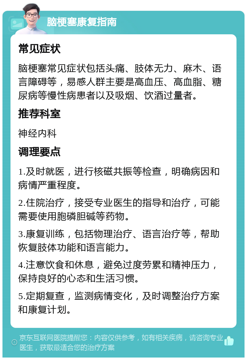 脑梗塞康复指南 常见症状 脑梗塞常见症状包括头痛、肢体无力、麻木、语言障碍等，易感人群主要是高血压、高血脂、糖尿病等慢性病患者以及吸烟、饮酒过量者。 推荐科室 神经内科 调理要点 1.及时就医，进行核磁共振等检查，明确病因和病情严重程度。 2.住院治疗，接受专业医生的指导和治疗，可能需要使用胞磷胆碱等药物。 3.康复训练，包括物理治疗、语言治疗等，帮助恢复肢体功能和语言能力。 4.注意饮食和休息，避免过度劳累和精神压力，保持良好的心态和生活习惯。 5.定期复查，监测病情变化，及时调整治疗方案和康复计划。