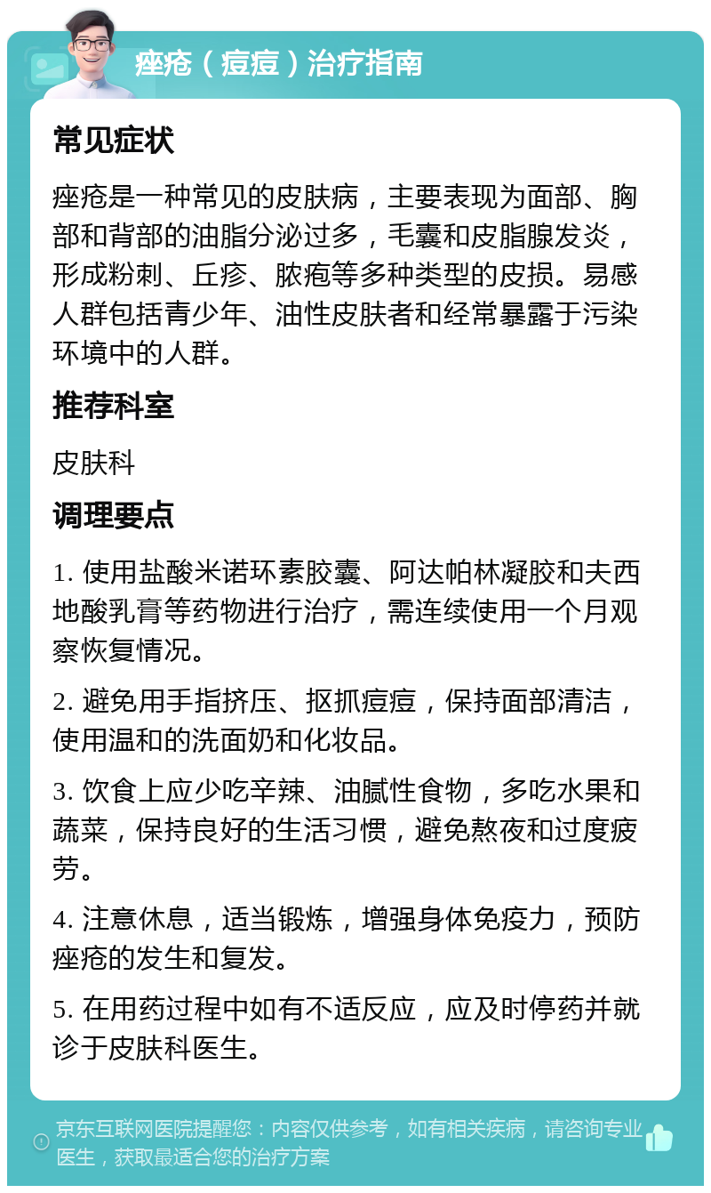 痤疮（痘痘）治疗指南 常见症状 痤疮是一种常见的皮肤病，主要表现为面部、胸部和背部的油脂分泌过多，毛囊和皮脂腺发炎，形成粉刺、丘疹、脓疱等多种类型的皮损。易感人群包括青少年、油性皮肤者和经常暴露于污染环境中的人群。 推荐科室 皮肤科 调理要点 1. 使用盐酸米诺环素胶囊、阿达帕林凝胶和夫西地酸乳膏等药物进行治疗，需连续使用一个月观察恢复情况。 2. 避免用手指挤压、抠抓痘痘，保持面部清洁，使用温和的洗面奶和化妆品。 3. 饮食上应少吃辛辣、油腻性食物，多吃水果和蔬菜，保持良好的生活习惯，避免熬夜和过度疲劳。 4. 注意休息，适当锻炼，增强身体免疫力，预防痤疮的发生和复发。 5. 在用药过程中如有不适反应，应及时停药并就诊于皮肤科医生。