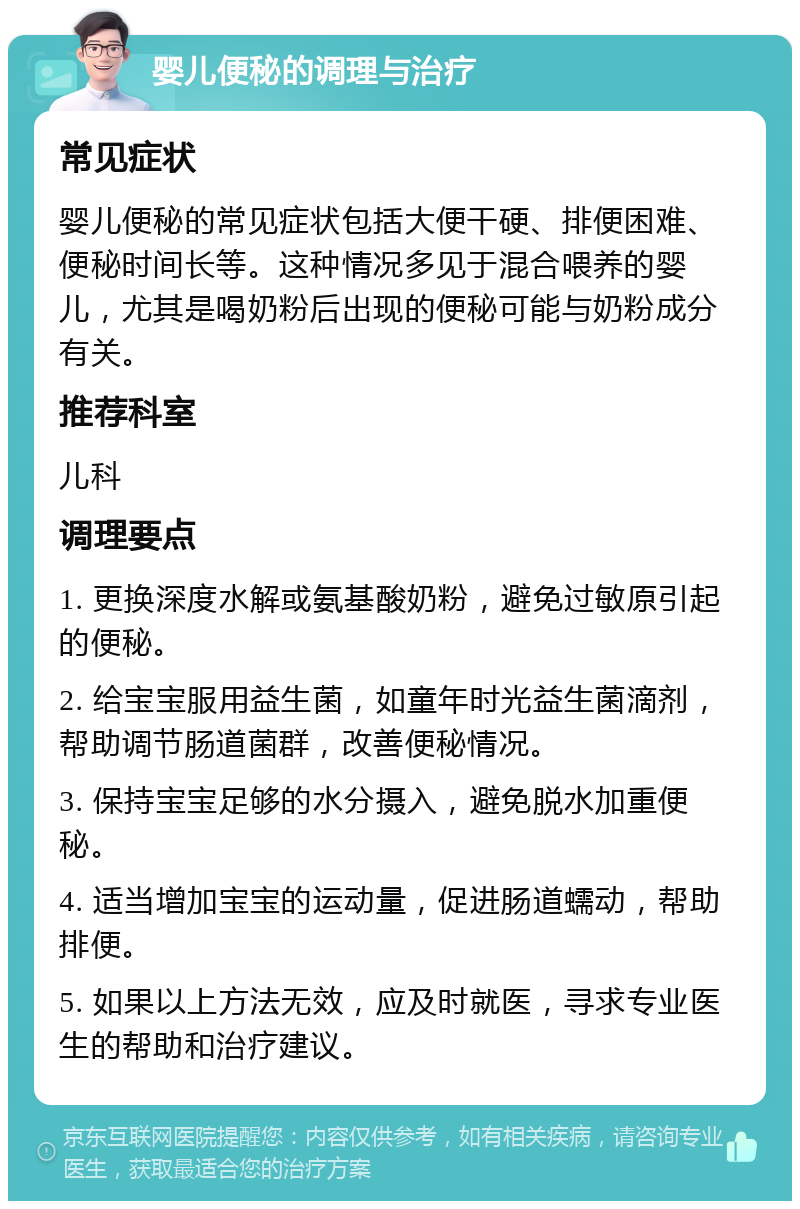 婴儿便秘的调理与治疗 常见症状 婴儿便秘的常见症状包括大便干硬、排便困难、便秘时间长等。这种情况多见于混合喂养的婴儿，尤其是喝奶粉后出现的便秘可能与奶粉成分有关。 推荐科室 儿科 调理要点 1. 更换深度水解或氨基酸奶粉，避免过敏原引起的便秘。 2. 给宝宝服用益生菌，如童年时光益生菌滴剂，帮助调节肠道菌群，改善便秘情况。 3. 保持宝宝足够的水分摄入，避免脱水加重便秘。 4. 适当增加宝宝的运动量，促进肠道蠕动，帮助排便。 5. 如果以上方法无效，应及时就医，寻求专业医生的帮助和治疗建议。