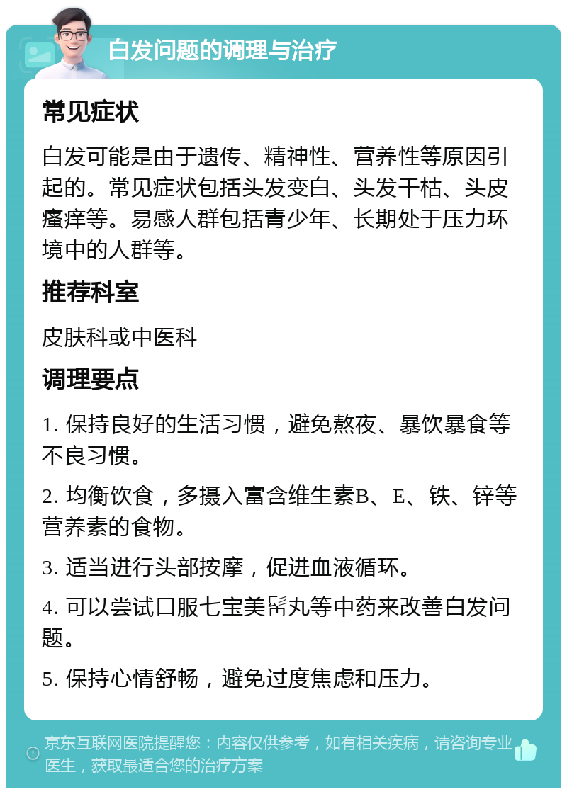 白发问题的调理与治疗 常见症状 白发可能是由于遗传、精神性、营养性等原因引起的。常见症状包括头发变白、头发干枯、头皮瘙痒等。易感人群包括青少年、长期处于压力环境中的人群等。 推荐科室 皮肤科或中医科 调理要点 1. 保持良好的生活习惯，避免熬夜、暴饮暴食等不良习惯。 2. 均衡饮食，多摄入富含维生素B、E、铁、锌等营养素的食物。 3. 适当进行头部按摩，促进血液循环。 4. 可以尝试口服七宝美髯丸等中药来改善白发问题。 5. 保持心情舒畅，避免过度焦虑和压力。