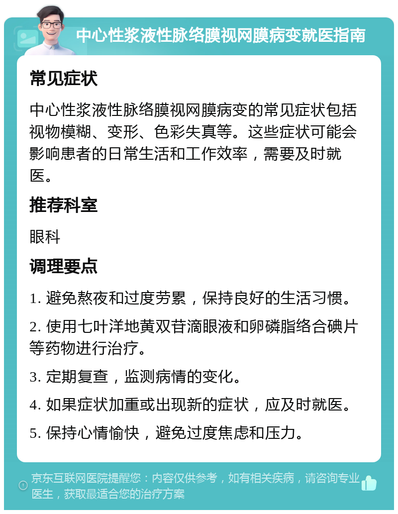 中心性浆液性脉络膜视网膜病变就医指南 常见症状 中心性浆液性脉络膜视网膜病变的常见症状包括视物模糊、变形、色彩失真等。这些症状可能会影响患者的日常生活和工作效率，需要及时就医。 推荐科室 眼科 调理要点 1. 避免熬夜和过度劳累，保持良好的生活习惯。 2. 使用七叶洋地黄双苷滴眼液和卵磷脂络合碘片等药物进行治疗。 3. 定期复查，监测病情的变化。 4. 如果症状加重或出现新的症状，应及时就医。 5. 保持心情愉快，避免过度焦虑和压力。