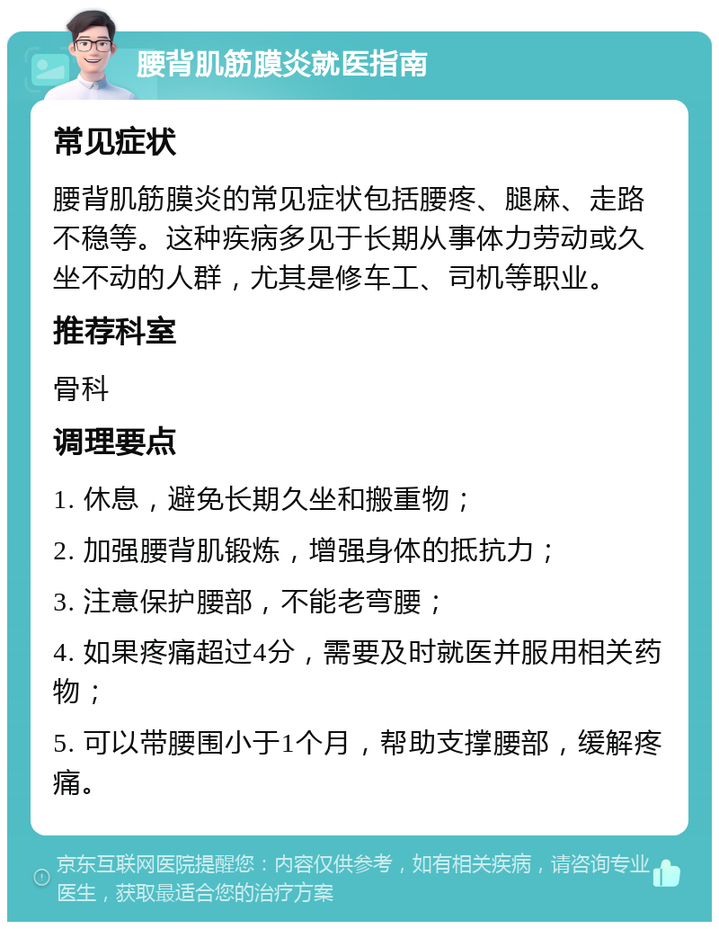 腰背肌筋膜炎就医指南 常见症状 腰背肌筋膜炎的常见症状包括腰疼、腿麻、走路不稳等。这种疾病多见于长期从事体力劳动或久坐不动的人群，尤其是修车工、司机等职业。 推荐科室 骨科 调理要点 1. 休息，避免长期久坐和搬重物； 2. 加强腰背肌锻炼，增强身体的抵抗力； 3. 注意保护腰部，不能老弯腰； 4. 如果疼痛超过4分，需要及时就医并服用相关药物； 5. 可以带腰围小于1个月，帮助支撑腰部，缓解疼痛。