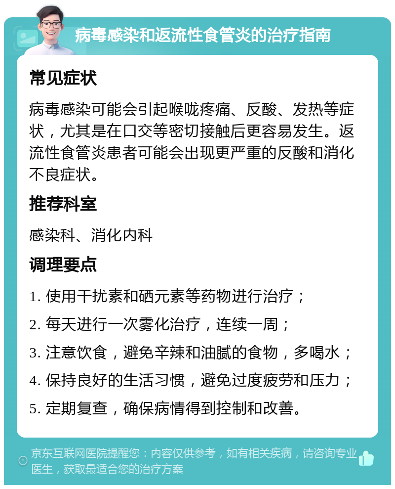 病毒感染和返流性食管炎的治疗指南 常见症状 病毒感染可能会引起喉咙疼痛、反酸、发热等症状，尤其是在口交等密切接触后更容易发生。返流性食管炎患者可能会出现更严重的反酸和消化不良症状。 推荐科室 感染科、消化内科 调理要点 1. 使用干扰素和硒元素等药物进行治疗； 2. 每天进行一次雾化治疗，连续一周； 3. 注意饮食，避免辛辣和油腻的食物，多喝水； 4. 保持良好的生活习惯，避免过度疲劳和压力； 5. 定期复查，确保病情得到控制和改善。