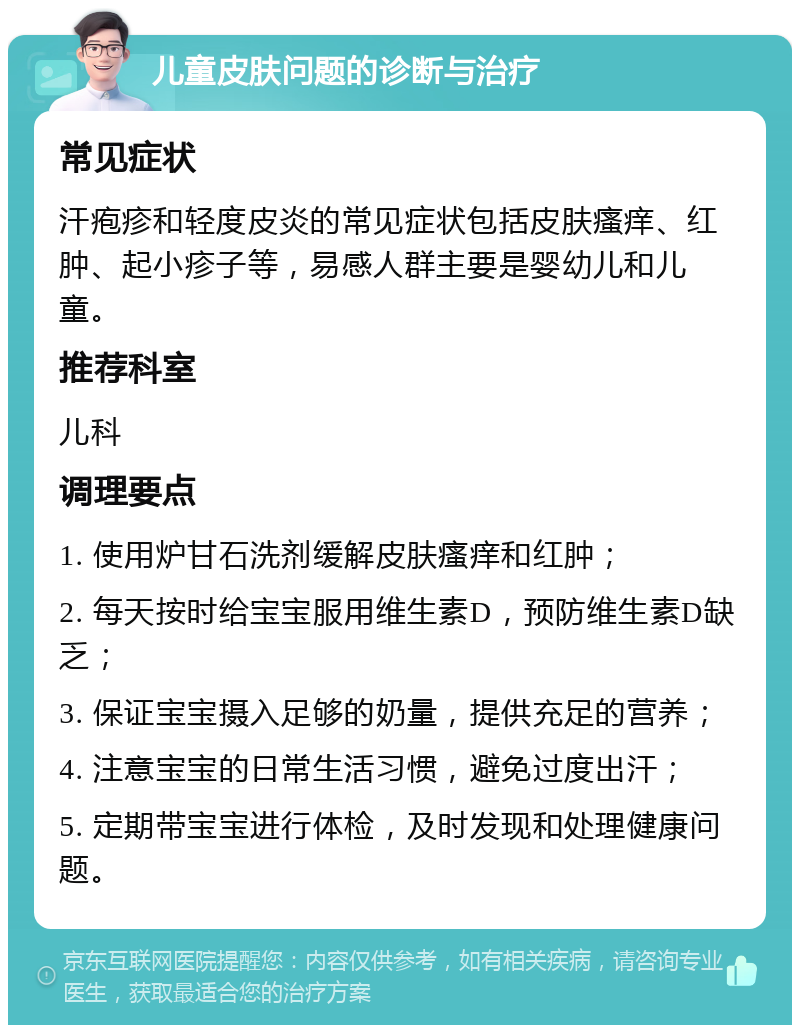 儿童皮肤问题的诊断与治疗 常见症状 汗疱疹和轻度皮炎的常见症状包括皮肤瘙痒、红肿、起小疹子等，易感人群主要是婴幼儿和儿童。 推荐科室 儿科 调理要点 1. 使用炉甘石洗剂缓解皮肤瘙痒和红肿； 2. 每天按时给宝宝服用维生素D，预防维生素D缺乏； 3. 保证宝宝摄入足够的奶量，提供充足的营养； 4. 注意宝宝的日常生活习惯，避免过度出汗； 5. 定期带宝宝进行体检，及时发现和处理健康问题。