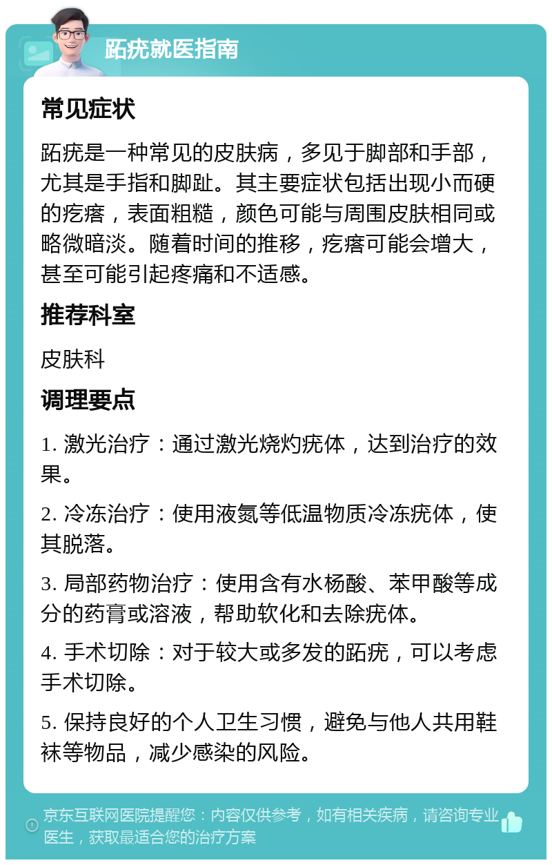 跖疣就医指南 常见症状 跖疣是一种常见的皮肤病，多见于脚部和手部，尤其是手指和脚趾。其主要症状包括出现小而硬的疙瘩，表面粗糙，颜色可能与周围皮肤相同或略微暗淡。随着时间的推移，疙瘩可能会增大，甚至可能引起疼痛和不适感。 推荐科室 皮肤科 调理要点 1. 激光治疗：通过激光烧灼疣体，达到治疗的效果。 2. 冷冻治疗：使用液氮等低温物质冷冻疣体，使其脱落。 3. 局部药物治疗：使用含有水杨酸、苯甲酸等成分的药膏或溶液，帮助软化和去除疣体。 4. 手术切除：对于较大或多发的跖疣，可以考虑手术切除。 5. 保持良好的个人卫生习惯，避免与他人共用鞋袜等物品，减少感染的风险。