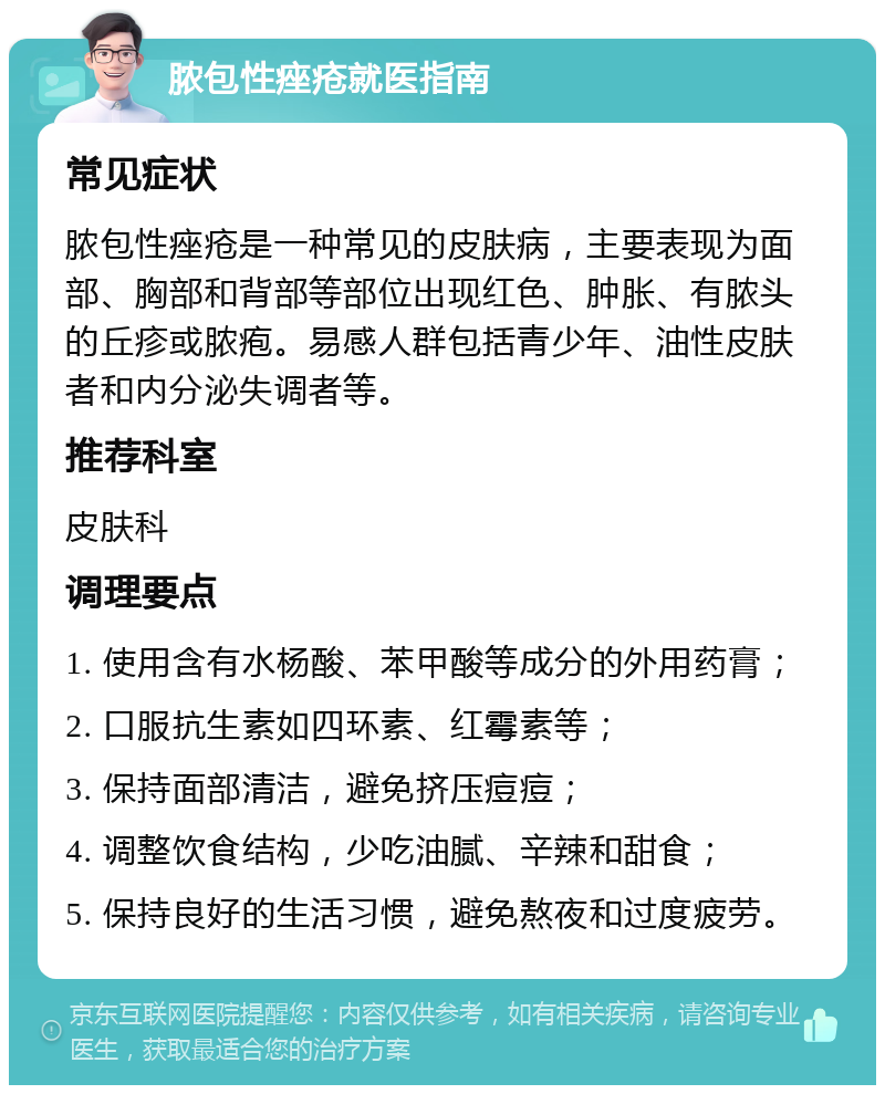 脓包性痤疮就医指南 常见症状 脓包性痤疮是一种常见的皮肤病，主要表现为面部、胸部和背部等部位出现红色、肿胀、有脓头的丘疹或脓疱。易感人群包括青少年、油性皮肤者和内分泌失调者等。 推荐科室 皮肤科 调理要点 1. 使用含有水杨酸、苯甲酸等成分的外用药膏； 2. 口服抗生素如四环素、红霉素等； 3. 保持面部清洁，避免挤压痘痘； 4. 调整饮食结构，少吃油腻、辛辣和甜食； 5. 保持良好的生活习惯，避免熬夜和过度疲劳。