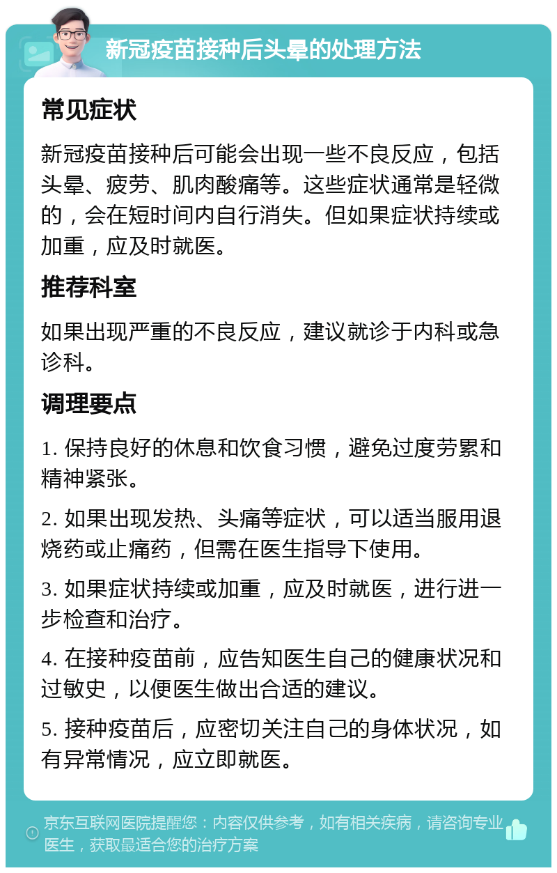 新冠疫苗接种后头晕的处理方法 常见症状 新冠疫苗接种后可能会出现一些不良反应，包括头晕、疲劳、肌肉酸痛等。这些症状通常是轻微的，会在短时间内自行消失。但如果症状持续或加重，应及时就医。 推荐科室 如果出现严重的不良反应，建议就诊于内科或急诊科。 调理要点 1. 保持良好的休息和饮食习惯，避免过度劳累和精神紧张。 2. 如果出现发热、头痛等症状，可以适当服用退烧药或止痛药，但需在医生指导下使用。 3. 如果症状持续或加重，应及时就医，进行进一步检查和治疗。 4. 在接种疫苗前，应告知医生自己的健康状况和过敏史，以便医生做出合适的建议。 5. 接种疫苗后，应密切关注自己的身体状况，如有异常情况，应立即就医。