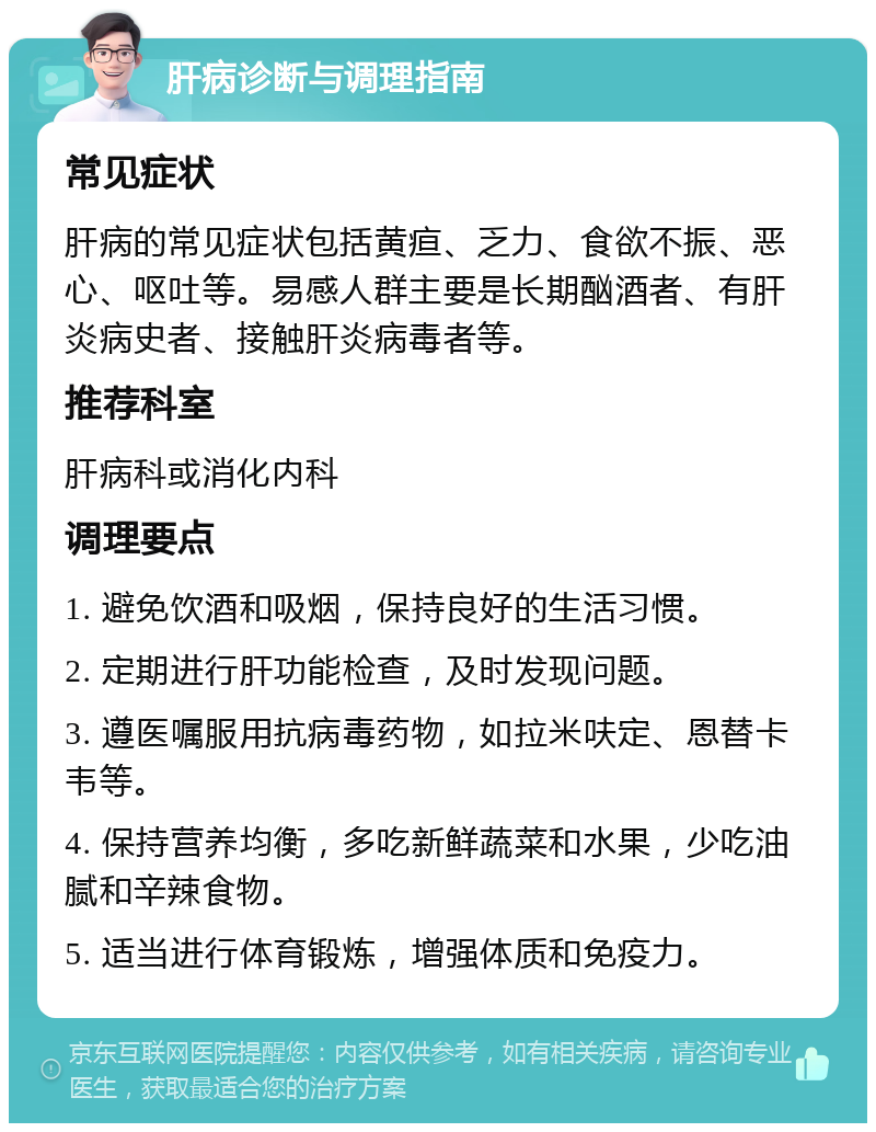 肝病诊断与调理指南 常见症状 肝病的常见症状包括黄疸、乏力、食欲不振、恶心、呕吐等。易感人群主要是长期酗酒者、有肝炎病史者、接触肝炎病毒者等。 推荐科室 肝病科或消化内科 调理要点 1. 避免饮酒和吸烟，保持良好的生活习惯。 2. 定期进行肝功能检查，及时发现问题。 3. 遵医嘱服用抗病毒药物，如拉米呋定、恩替卡韦等。 4. 保持营养均衡，多吃新鲜蔬菜和水果，少吃油腻和辛辣食物。 5. 适当进行体育锻炼，增强体质和免疫力。