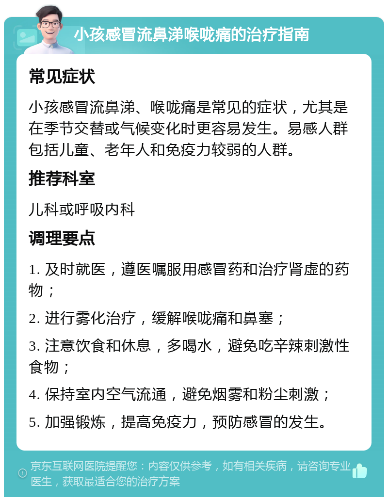 小孩感冒流鼻涕喉咙痛的治疗指南 常见症状 小孩感冒流鼻涕、喉咙痛是常见的症状，尤其是在季节交替或气候变化时更容易发生。易感人群包括儿童、老年人和免疫力较弱的人群。 推荐科室 儿科或呼吸内科 调理要点 1. 及时就医，遵医嘱服用感冒药和治疗肾虚的药物； 2. 进行雾化治疗，缓解喉咙痛和鼻塞； 3. 注意饮食和休息，多喝水，避免吃辛辣刺激性食物； 4. 保持室内空气流通，避免烟雾和粉尘刺激； 5. 加强锻炼，提高免疫力，预防感冒的发生。