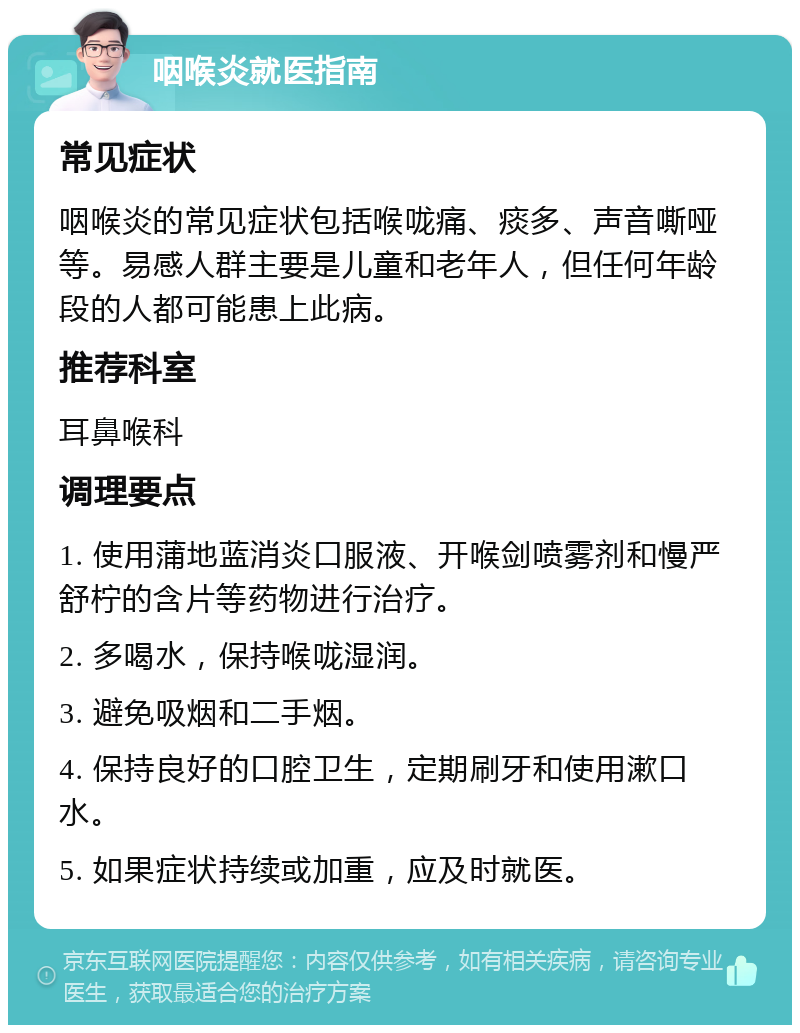 咽喉炎就医指南 常见症状 咽喉炎的常见症状包括喉咙痛、痰多、声音嘶哑等。易感人群主要是儿童和老年人，但任何年龄段的人都可能患上此病。 推荐科室 耳鼻喉科 调理要点 1. 使用蒲地蓝消炎口服液、开喉剑喷雾剂和慢严舒柠的含片等药物进行治疗。 2. 多喝水，保持喉咙湿润。 3. 避免吸烟和二手烟。 4. 保持良好的口腔卫生，定期刷牙和使用漱口水。 5. 如果症状持续或加重，应及时就医。