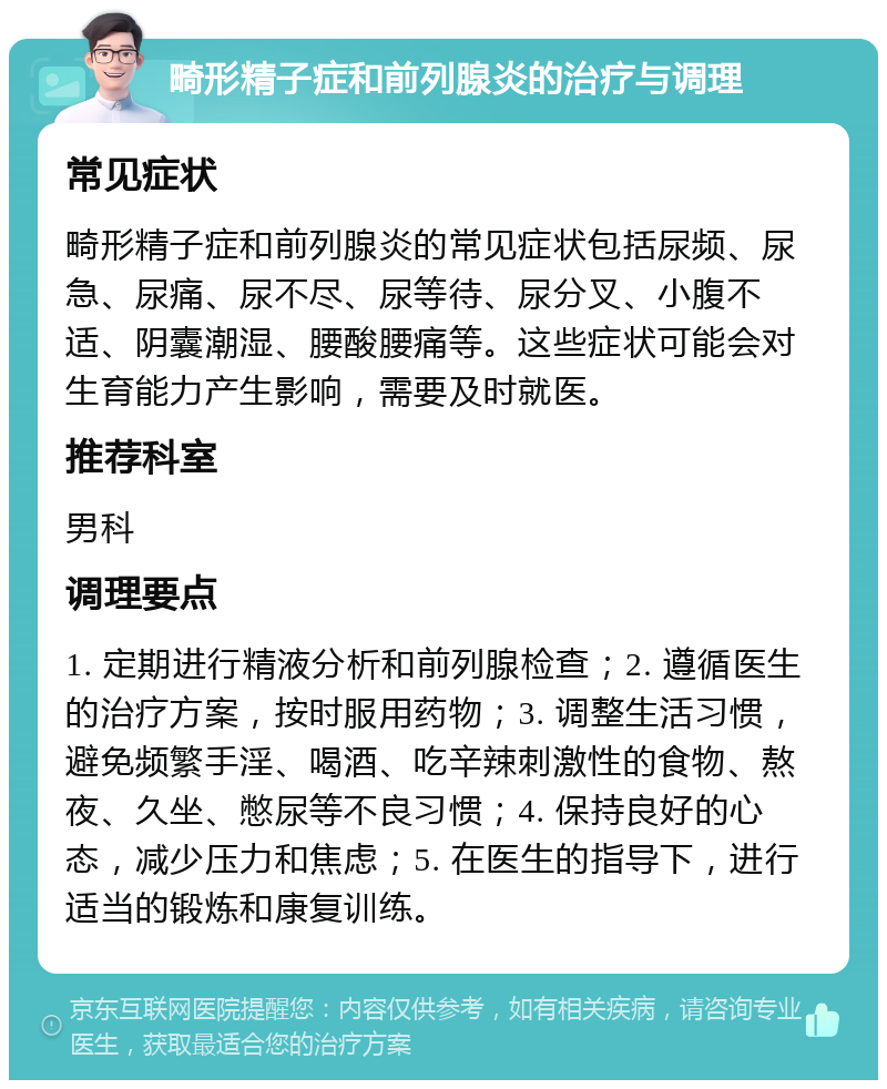 畸形精子症和前列腺炎的治疗与调理 常见症状 畸形精子症和前列腺炎的常见症状包括尿频、尿急、尿痛、尿不尽、尿等待、尿分叉、小腹不适、阴囊潮湿、腰酸腰痛等。这些症状可能会对生育能力产生影响，需要及时就医。 推荐科室 男科 调理要点 1. 定期进行精液分析和前列腺检查；2. 遵循医生的治疗方案，按时服用药物；3. 调整生活习惯，避免频繁手淫、喝酒、吃辛辣刺激性的食物、熬夜、久坐、憋尿等不良习惯；4. 保持良好的心态，减少压力和焦虑；5. 在医生的指导下，进行适当的锻炼和康复训练。