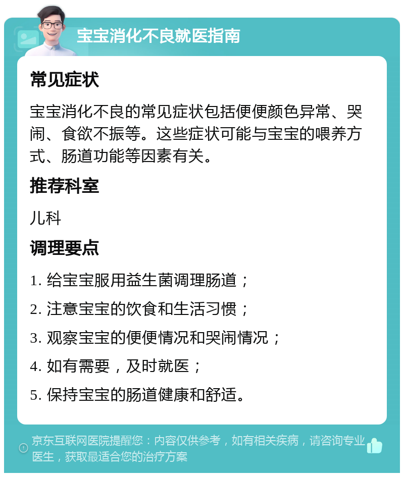 宝宝消化不良就医指南 常见症状 宝宝消化不良的常见症状包括便便颜色异常、哭闹、食欲不振等。这些症状可能与宝宝的喂养方式、肠道功能等因素有关。 推荐科室 儿科 调理要点 1. 给宝宝服用益生菌调理肠道； 2. 注意宝宝的饮食和生活习惯； 3. 观察宝宝的便便情况和哭闹情况； 4. 如有需要，及时就医； 5. 保持宝宝的肠道健康和舒适。