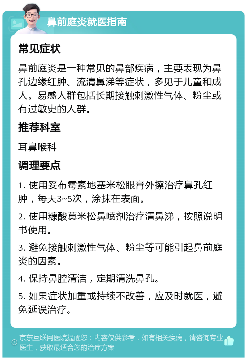 鼻前庭炎就医指南 常见症状 鼻前庭炎是一种常见的鼻部疾病，主要表现为鼻孔边缘红肿、流清鼻涕等症状，多见于儿童和成人。易感人群包括长期接触刺激性气体、粉尘或有过敏史的人群。 推荐科室 耳鼻喉科 调理要点 1. 使用妥布霉素地塞米松眼膏外擦治疗鼻孔红肿，每天3~5次，涂抹在表面。 2. 使用糠酸莫米松鼻喷剂治疗清鼻涕，按照说明书使用。 3. 避免接触刺激性气体、粉尘等可能引起鼻前庭炎的因素。 4. 保持鼻腔清洁，定期清洗鼻孔。 5. 如果症状加重或持续不改善，应及时就医，避免延误治疗。