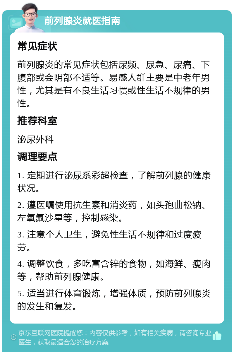 前列腺炎就医指南 常见症状 前列腺炎的常见症状包括尿频、尿急、尿痛、下腹部或会阴部不适等。易感人群主要是中老年男性，尤其是有不良生活习惯或性生活不规律的男性。 推荐科室 泌尿外科 调理要点 1. 定期进行泌尿系彩超检查，了解前列腺的健康状况。 2. 遵医嘱使用抗生素和消炎药，如头孢曲松钠、左氧氟沙星等，控制感染。 3. 注意个人卫生，避免性生活不规律和过度疲劳。 4. 调整饮食，多吃富含锌的食物，如海鲜、瘦肉等，帮助前列腺健康。 5. 适当进行体育锻炼，增强体质，预防前列腺炎的发生和复发。