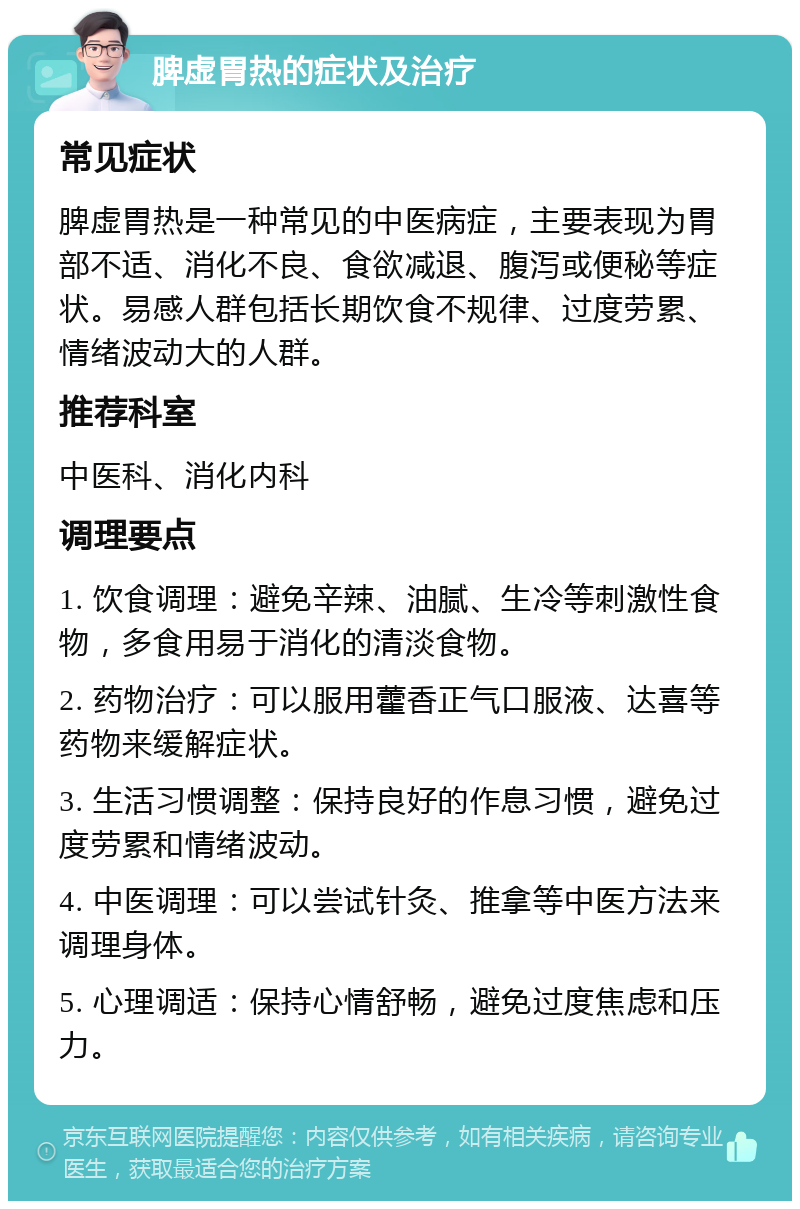 脾虚胃热的症状及治疗 常见症状 脾虚胃热是一种常见的中医病症，主要表现为胃部不适、消化不良、食欲减退、腹泻或便秘等症状。易感人群包括长期饮食不规律、过度劳累、情绪波动大的人群。 推荐科室 中医科、消化内科 调理要点 1. 饮食调理：避免辛辣、油腻、生冷等刺激性食物，多食用易于消化的清淡食物。 2. 药物治疗：可以服用藿香正气口服液、达喜等药物来缓解症状。 3. 生活习惯调整：保持良好的作息习惯，避免过度劳累和情绪波动。 4. 中医调理：可以尝试针灸、推拿等中医方法来调理身体。 5. 心理调适：保持心情舒畅，避免过度焦虑和压力。