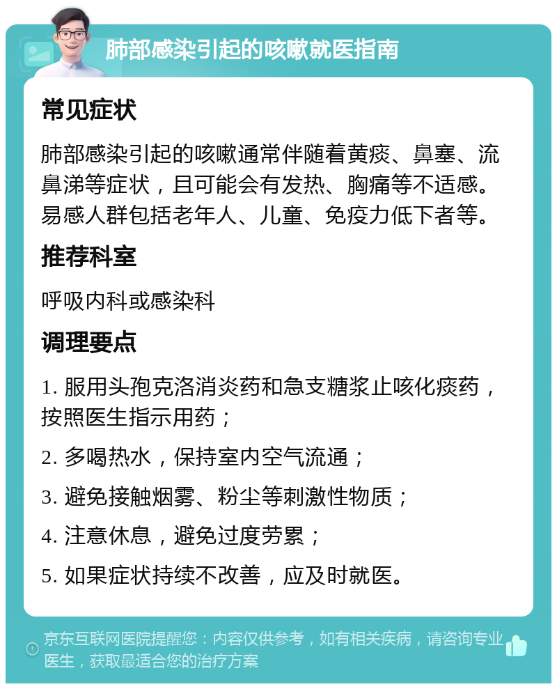 肺部感染引起的咳嗽就医指南 常见症状 肺部感染引起的咳嗽通常伴随着黄痰、鼻塞、流鼻涕等症状，且可能会有发热、胸痛等不适感。易感人群包括老年人、儿童、免疫力低下者等。 推荐科室 呼吸内科或感染科 调理要点 1. 服用头孢克洛消炎药和急支糖浆止咳化痰药，按照医生指示用药； 2. 多喝热水，保持室内空气流通； 3. 避免接触烟雾、粉尘等刺激性物质； 4. 注意休息，避免过度劳累； 5. 如果症状持续不改善，应及时就医。