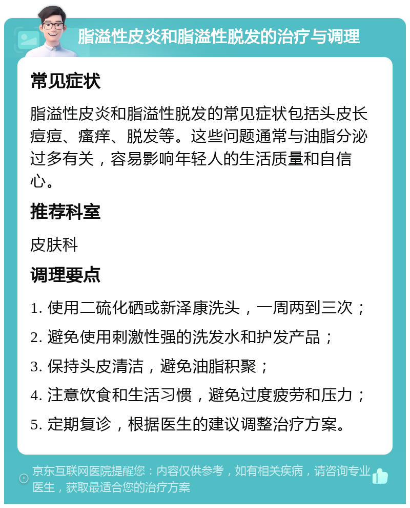 脂溢性皮炎和脂溢性脱发的治疗与调理 常见症状 脂溢性皮炎和脂溢性脱发的常见症状包括头皮长痘痘、瘙痒、脱发等。这些问题通常与油脂分泌过多有关，容易影响年轻人的生活质量和自信心。 推荐科室 皮肤科 调理要点 1. 使用二硫化硒或新泽康洗头，一周两到三次； 2. 避免使用刺激性强的洗发水和护发产品； 3. 保持头皮清洁，避免油脂积聚； 4. 注意饮食和生活习惯，避免过度疲劳和压力； 5. 定期复诊，根据医生的建议调整治疗方案。