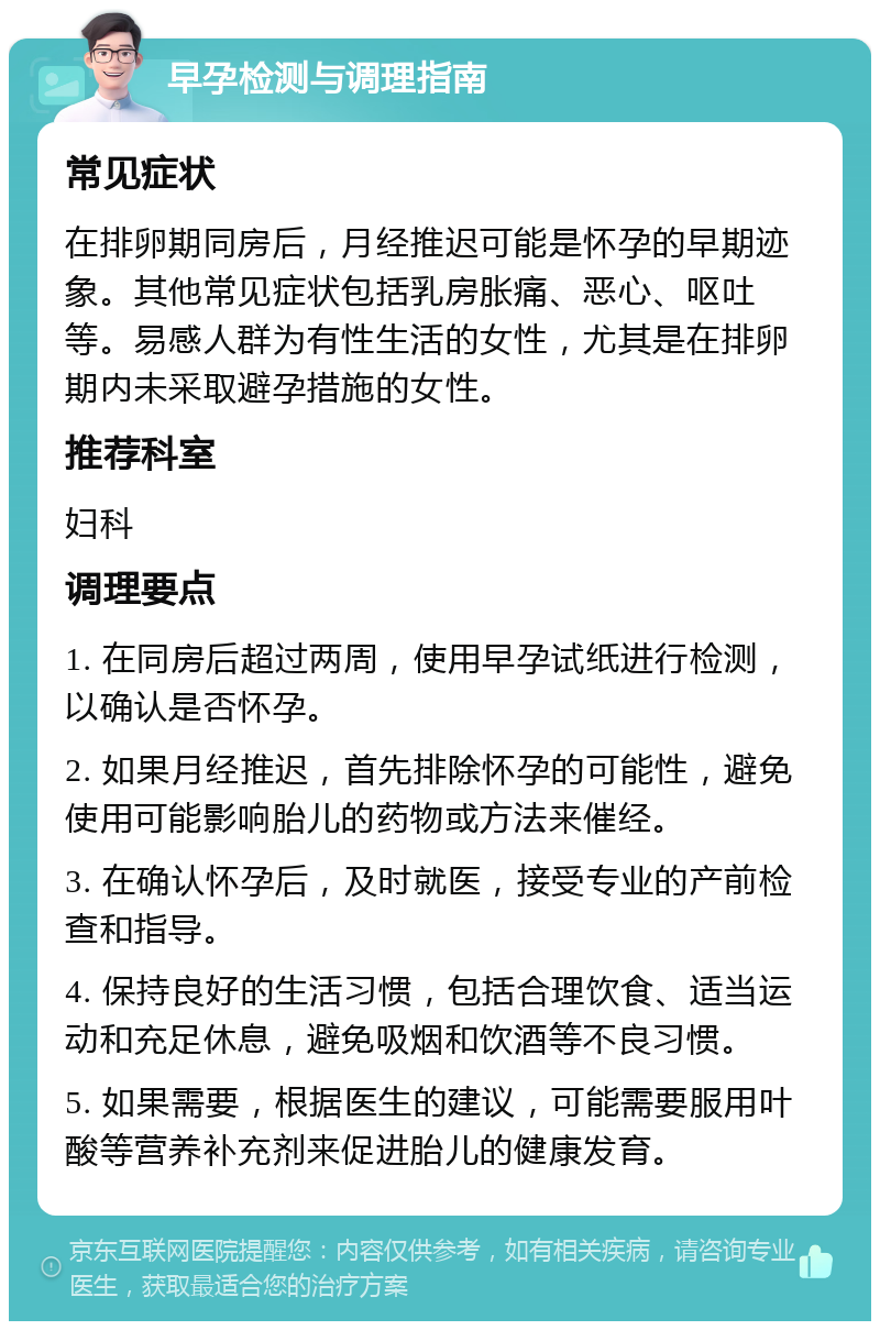 早孕检测与调理指南 常见症状 在排卵期同房后，月经推迟可能是怀孕的早期迹象。其他常见症状包括乳房胀痛、恶心、呕吐等。易感人群为有性生活的女性，尤其是在排卵期内未采取避孕措施的女性。 推荐科室 妇科 调理要点 1. 在同房后超过两周，使用早孕试纸进行检测，以确认是否怀孕。 2. 如果月经推迟，首先排除怀孕的可能性，避免使用可能影响胎儿的药物或方法来催经。 3. 在确认怀孕后，及时就医，接受专业的产前检查和指导。 4. 保持良好的生活习惯，包括合理饮食、适当运动和充足休息，避免吸烟和饮酒等不良习惯。 5. 如果需要，根据医生的建议，可能需要服用叶酸等营养补充剂来促进胎儿的健康发育。