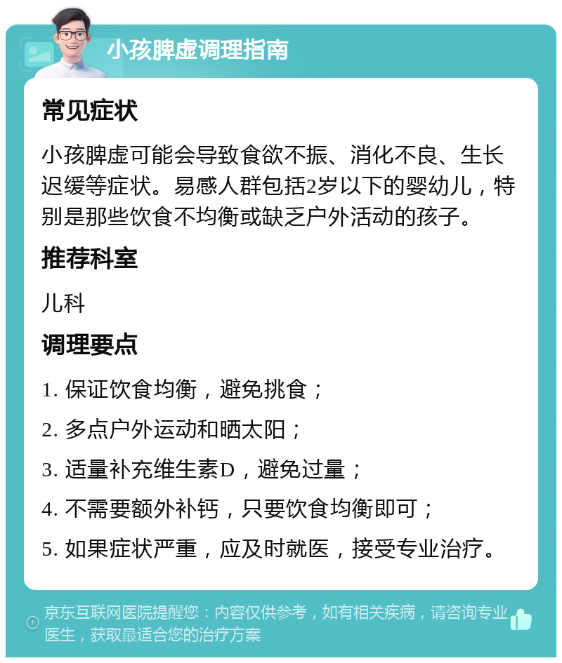 小孩脾虚调理指南 常见症状 小孩脾虚可能会导致食欲不振、消化不良、生长迟缓等症状。易感人群包括2岁以下的婴幼儿，特别是那些饮食不均衡或缺乏户外活动的孩子。 推荐科室 儿科 调理要点 1. 保证饮食均衡，避免挑食； 2. 多点户外运动和晒太阳； 3. 适量补充维生素D，避免过量； 4. 不需要额外补钙，只要饮食均衡即可； 5. 如果症状严重，应及时就医，接受专业治疗。