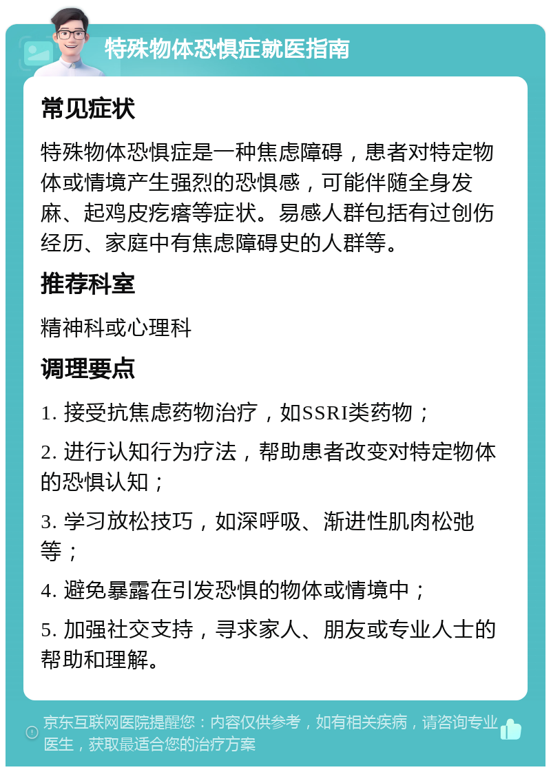 特殊物体恐惧症就医指南 常见症状 特殊物体恐惧症是一种焦虑障碍，患者对特定物体或情境产生强烈的恐惧感，可能伴随全身发麻、起鸡皮疙瘩等症状。易感人群包括有过创伤经历、家庭中有焦虑障碍史的人群等。 推荐科室 精神科或心理科 调理要点 1. 接受抗焦虑药物治疗，如SSRI类药物； 2. 进行认知行为疗法，帮助患者改变对特定物体的恐惧认知； 3. 学习放松技巧，如深呼吸、渐进性肌肉松弛等； 4. 避免暴露在引发恐惧的物体或情境中； 5. 加强社交支持，寻求家人、朋友或专业人士的帮助和理解。