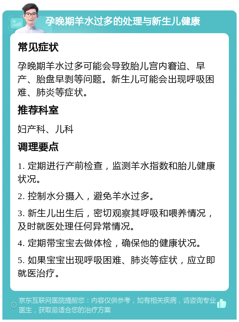 孕晚期羊水过多的处理与新生儿健康 常见症状 孕晚期羊水过多可能会导致胎儿宫内窘迫、早产、胎盘早剥等问题。新生儿可能会出现呼吸困难、肺炎等症状。 推荐科室 妇产科、儿科 调理要点 1. 定期进行产前检查，监测羊水指数和胎儿健康状况。 2. 控制水分摄入，避免羊水过多。 3. 新生儿出生后，密切观察其呼吸和喂养情况，及时就医处理任何异常情况。 4. 定期带宝宝去做体检，确保他的健康状况。 5. 如果宝宝出现呼吸困难、肺炎等症状，应立即就医治疗。