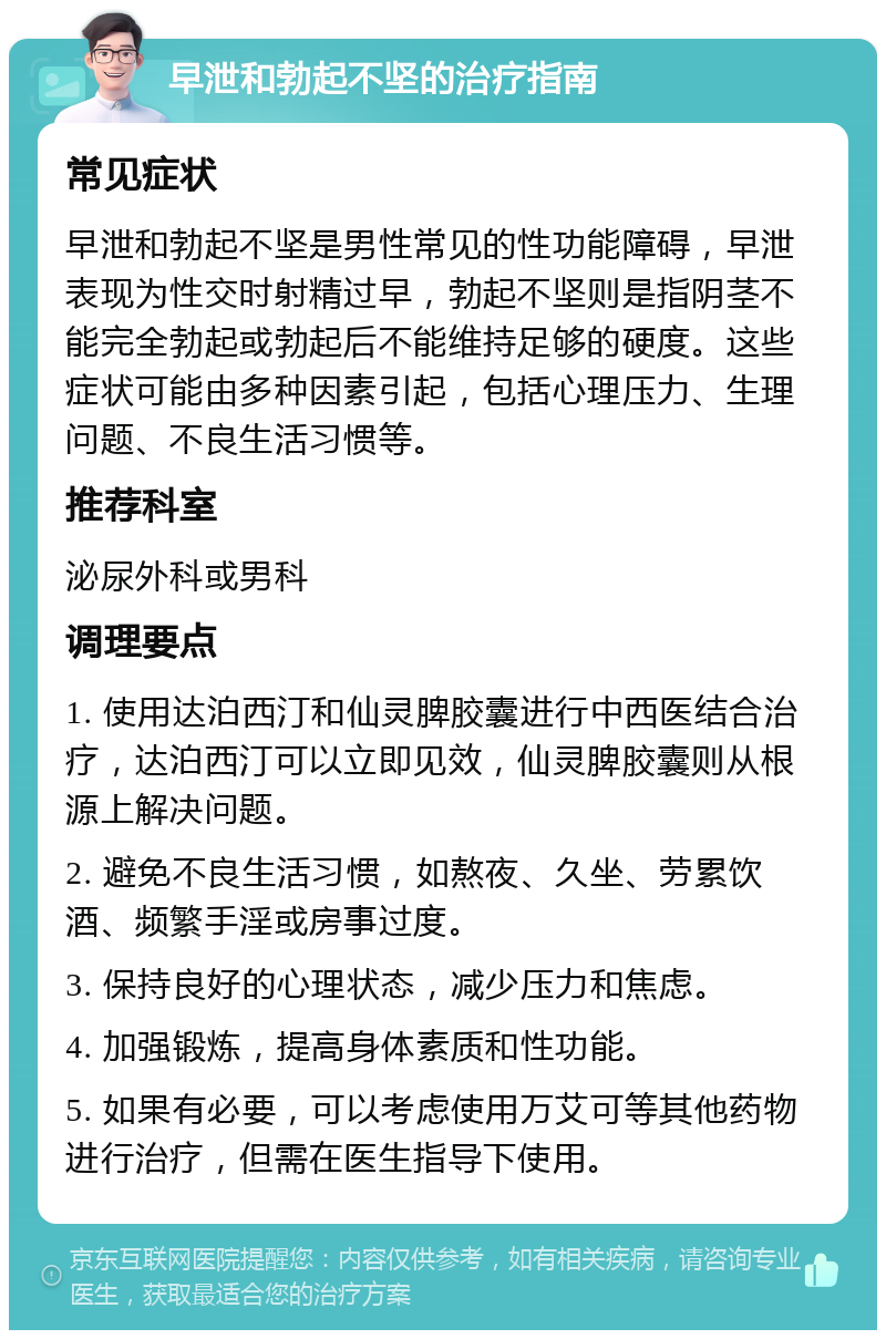 早泄和勃起不坚的治疗指南 常见症状 早泄和勃起不坚是男性常见的性功能障碍，早泄表现为性交时射精过早，勃起不坚则是指阴茎不能完全勃起或勃起后不能维持足够的硬度。这些症状可能由多种因素引起，包括心理压力、生理问题、不良生活习惯等。 推荐科室 泌尿外科或男科 调理要点 1. 使用达泊西汀和仙灵脾胶囊进行中西医结合治疗，达泊西汀可以立即见效，仙灵脾胶囊则从根源上解决问题。 2. 避免不良生活习惯，如熬夜、久坐、劳累饮酒、频繁手淫或房事过度。 3. 保持良好的心理状态，减少压力和焦虑。 4. 加强锻炼，提高身体素质和性功能。 5. 如果有必要，可以考虑使用万艾可等其他药物进行治疗，但需在医生指导下使用。