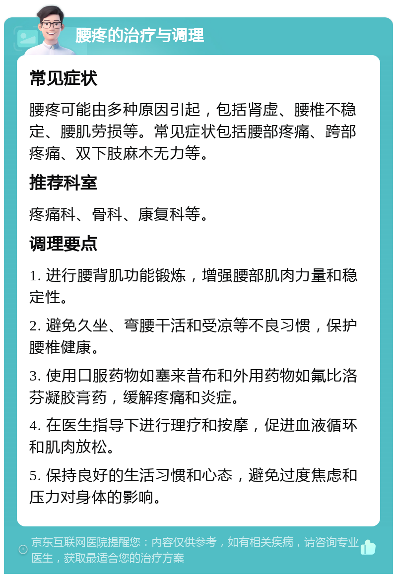 腰疼的治疗与调理 常见症状 腰疼可能由多种原因引起，包括肾虚、腰椎不稳定、腰肌劳损等。常见症状包括腰部疼痛、跨部疼痛、双下肢麻木无力等。 推荐科室 疼痛科、骨科、康复科等。 调理要点 1. 进行腰背肌功能锻炼，增强腰部肌肉力量和稳定性。 2. 避免久坐、弯腰干活和受凉等不良习惯，保护腰椎健康。 3. 使用口服药物如塞来昔布和外用药物如氟比洛芬凝胶膏药，缓解疼痛和炎症。 4. 在医生指导下进行理疗和按摩，促进血液循环和肌肉放松。 5. 保持良好的生活习惯和心态，避免过度焦虑和压力对身体的影响。