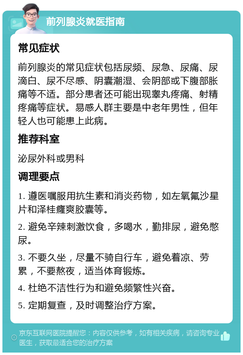 前列腺炎就医指南 常见症状 前列腺炎的常见症状包括尿频、尿急、尿痛、尿滴白、尿不尽感、阴囊潮湿、会阴部或下腹部胀痛等不适。部分患者还可能出现睾丸疼痛、射精疼痛等症状。易感人群主要是中老年男性，但年轻人也可能患上此病。 推荐科室 泌尿外科或男科 调理要点 1. 遵医嘱服用抗生素和消炎药物，如左氧氟沙星片和泽桂癃爽胶囊等。 2. 避免辛辣刺激饮食，多喝水，勤排尿，避免憋尿。 3. 不要久坐，尽量不骑自行车，避免着凉、劳累，不要熬夜，适当体育锻炼。 4. 杜绝不洁性行为和避免频繁性兴奋。 5. 定期复查，及时调整治疗方案。