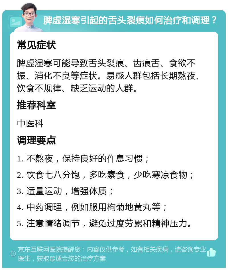 脾虚湿寒引起的舌头裂痕如何治疗和调理？ 常见症状 脾虚湿寒可能导致舌头裂痕、齿痕舌、食欲不振、消化不良等症状。易感人群包括长期熬夜、饮食不规律、缺乏运动的人群。 推荐科室 中医科 调理要点 1. 不熬夜，保持良好的作息习惯； 2. 饮食七八分饱，多吃素食，少吃寒凉食物； 3. 适量运动，增强体质； 4. 中药调理，例如服用枸菊地黄丸等； 5. 注意情绪调节，避免过度劳累和精神压力。