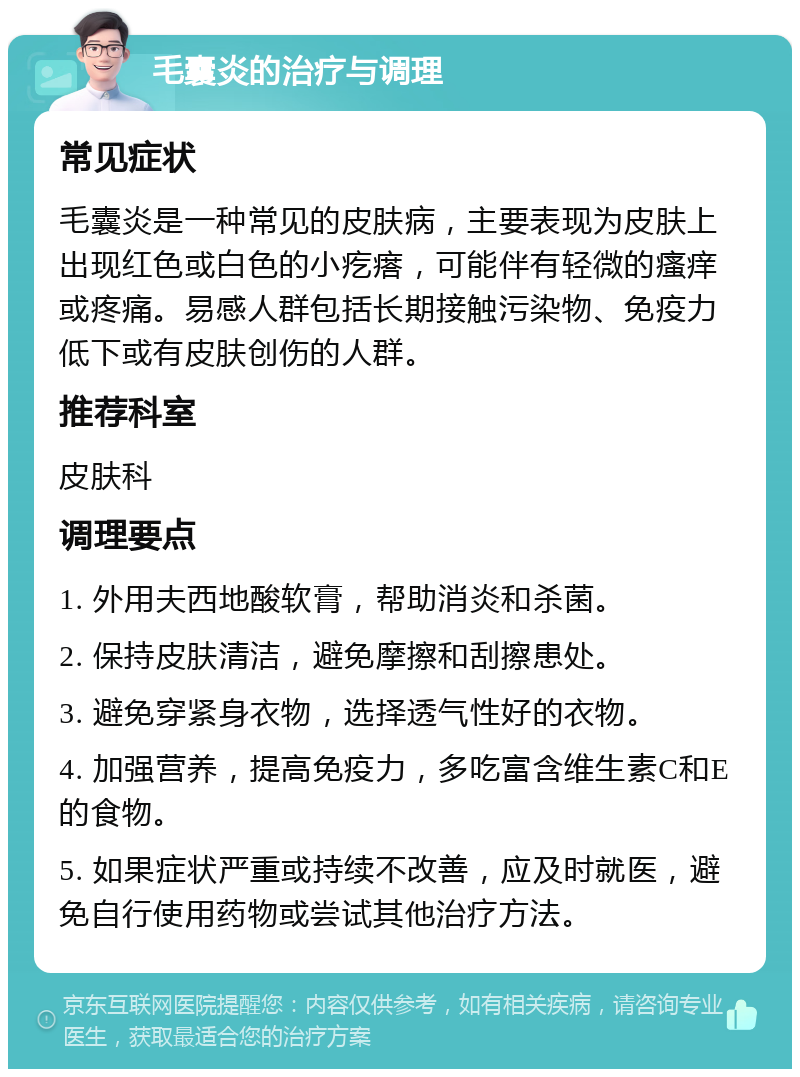 毛囊炎的治疗与调理 常见症状 毛囊炎是一种常见的皮肤病，主要表现为皮肤上出现红色或白色的小疙瘩，可能伴有轻微的瘙痒或疼痛。易感人群包括长期接触污染物、免疫力低下或有皮肤创伤的人群。 推荐科室 皮肤科 调理要点 1. 外用夫西地酸软膏，帮助消炎和杀菌。 2. 保持皮肤清洁，避免摩擦和刮擦患处。 3. 避免穿紧身衣物，选择透气性好的衣物。 4. 加强营养，提高免疫力，多吃富含维生素C和E的食物。 5. 如果症状严重或持续不改善，应及时就医，避免自行使用药物或尝试其他治疗方法。