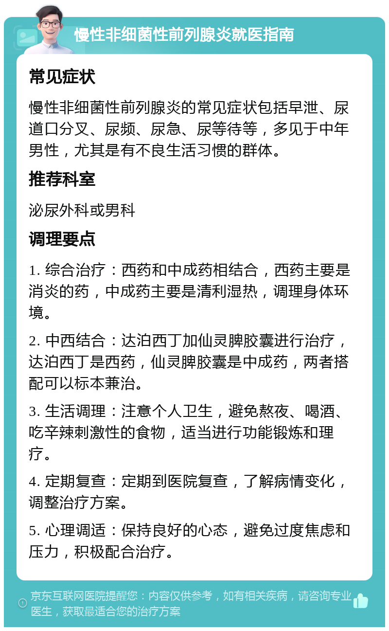 慢性非细菌性前列腺炎就医指南 常见症状 慢性非细菌性前列腺炎的常见症状包括早泄、尿道口分叉、尿频、尿急、尿等待等，多见于中年男性，尤其是有不良生活习惯的群体。 推荐科室 泌尿外科或男科 调理要点 1. 综合治疗：西药和中成药相结合，西药主要是消炎的药，中成药主要是清利湿热，调理身体环境。 2. 中西结合：达泊西丁加仙灵脾胶囊进行治疗，达泊西丁是西药，仙灵脾胶囊是中成药，两者搭配可以标本兼治。 3. 生活调理：注意个人卫生，避免熬夜、喝酒、吃辛辣刺激性的食物，适当进行功能锻炼和理疗。 4. 定期复查：定期到医院复查，了解病情变化，调整治疗方案。 5. 心理调适：保持良好的心态，避免过度焦虑和压力，积极配合治疗。