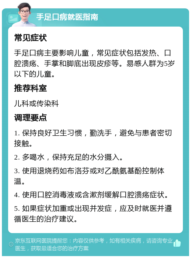 手足口病就医指南 常见症状 手足口病主要影响儿童，常见症状包括发热、口腔溃疡、手掌和脚底出现皮疹等。易感人群为5岁以下的儿童。 推荐科室 儿科或传染科 调理要点 1. 保持良好卫生习惯，勤洗手，避免与患者密切接触。 2. 多喝水，保持充足的水分摄入。 3. 使用退烧药如布洛芬或对乙酰氨基酚控制体温。 4. 使用口腔消毒液或含漱剂缓解口腔溃疡症状。 5. 如果症状加重或出现并发症，应及时就医并遵循医生的治疗建议。