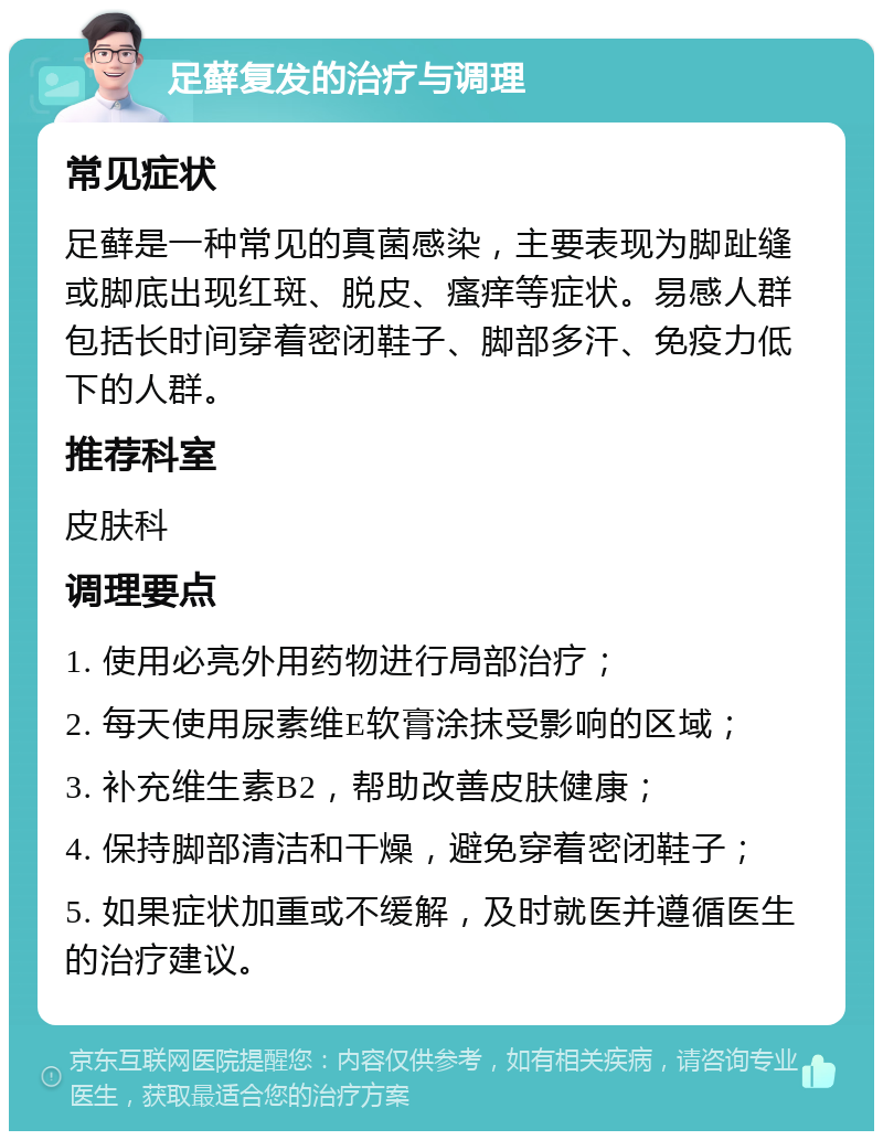 足藓复发的治疗与调理 常见症状 足藓是一种常见的真菌感染，主要表现为脚趾缝或脚底出现红斑、脱皮、瘙痒等症状。易感人群包括长时间穿着密闭鞋子、脚部多汗、免疫力低下的人群。 推荐科室 皮肤科 调理要点 1. 使用必亮外用药物进行局部治疗； 2. 每天使用尿素维E软膏涂抹受影响的区域； 3. 补充维生素B2，帮助改善皮肤健康； 4. 保持脚部清洁和干燥，避免穿着密闭鞋子； 5. 如果症状加重或不缓解，及时就医并遵循医生的治疗建议。