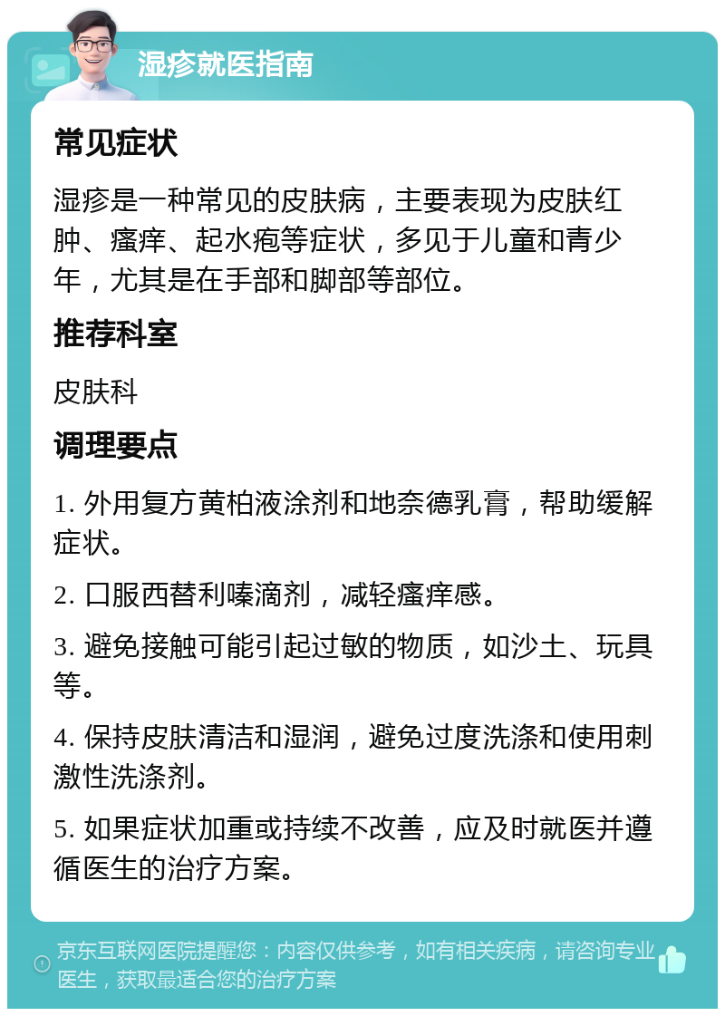 湿疹就医指南 常见症状 湿疹是一种常见的皮肤病，主要表现为皮肤红肿、瘙痒、起水疱等症状，多见于儿童和青少年，尤其是在手部和脚部等部位。 推荐科室 皮肤科 调理要点 1. 外用复方黄柏液涂剂和地奈德乳膏，帮助缓解症状。 2. 口服西替利嗪滴剂，减轻瘙痒感。 3. 避免接触可能引起过敏的物质，如沙土、玩具等。 4. 保持皮肤清洁和湿润，避免过度洗涤和使用刺激性洗涤剂。 5. 如果症状加重或持续不改善，应及时就医并遵循医生的治疗方案。