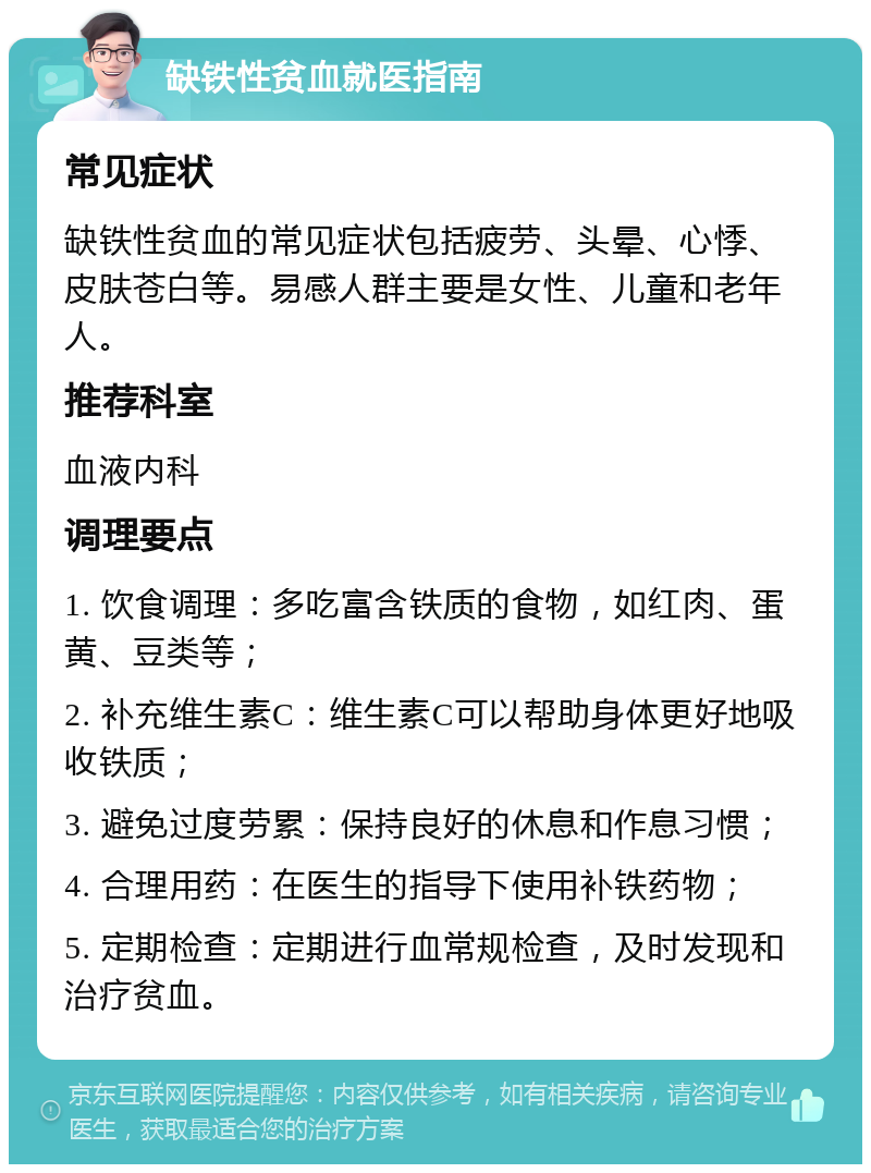 缺铁性贫血就医指南 常见症状 缺铁性贫血的常见症状包括疲劳、头晕、心悸、皮肤苍白等。易感人群主要是女性、儿童和老年人。 推荐科室 血液内科 调理要点 1. 饮食调理：多吃富含铁质的食物，如红肉、蛋黄、豆类等； 2. 补充维生素C：维生素C可以帮助身体更好地吸收铁质； 3. 避免过度劳累：保持良好的休息和作息习惯； 4. 合理用药：在医生的指导下使用补铁药物； 5. 定期检查：定期进行血常规检查，及时发现和治疗贫血。